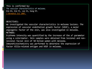 This is confirmed by:
The vascular characteristics of melasma.
Kim EH, Kim YC, Lee ES, Kang HY.
J Dermatol Sci 2007.



OBJECTIVES:
We investigated the vascular characteristics in melasma lesions. The
expression of vascular endothelial growth factor (VEGF), a major
angiogenic factor of the skin, was also investigated in melasma.
METHODS:
Erythema intensity was quantified by the increase of the a* parameter
using a colorimeter. Skin samples were obtained from lesional and non-
lesional facial skin of 50 Korean women with melasma.
Immunohistochemistry was performed to determine the expression of
factor VIIIa-related antigen and VEGF in melasma.
 