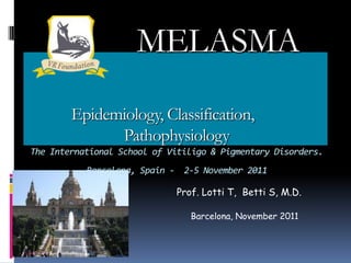 MELASMA
        Epidemiology, Classification,
              Pathophysiology
The International School of Vitiligo & Pigmentary Disorders.
           Barcelona, Spain - 2-5 November 2011

                             Prof. Lotti T, Betti S, M.D.

                                Barcelona, November 2011
 