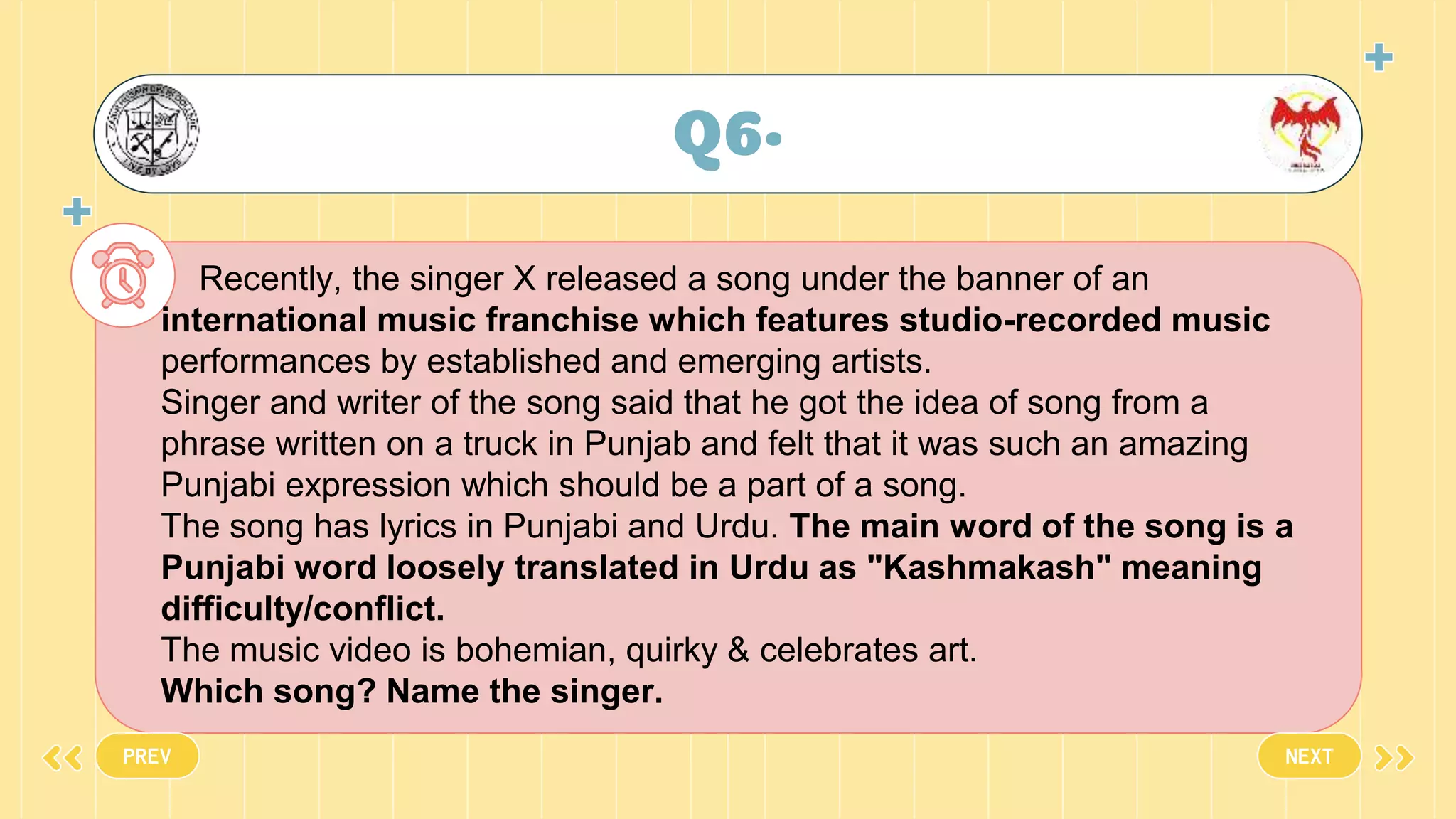 Q6•
PREV NEXT
Recently, the singer X released a song under the banner of an
international music franchise which features studio-recorded music
performances by established and emerging artists.
Singer and writer of the song said that he got the idea of song from a
phrase written on a truck in Punjab and felt that it was such an amazing
Punjabi expression which should be a part of a song.
The song has lyrics in Punjabi and Urdu. The main word of the song is a
Punjabi word loosely translated in Urdu as "Kashmakash" meaning
difficulty/conflict.
The music video is bohemian, quirky & celebrates art.
Which song? Name the singer.
 