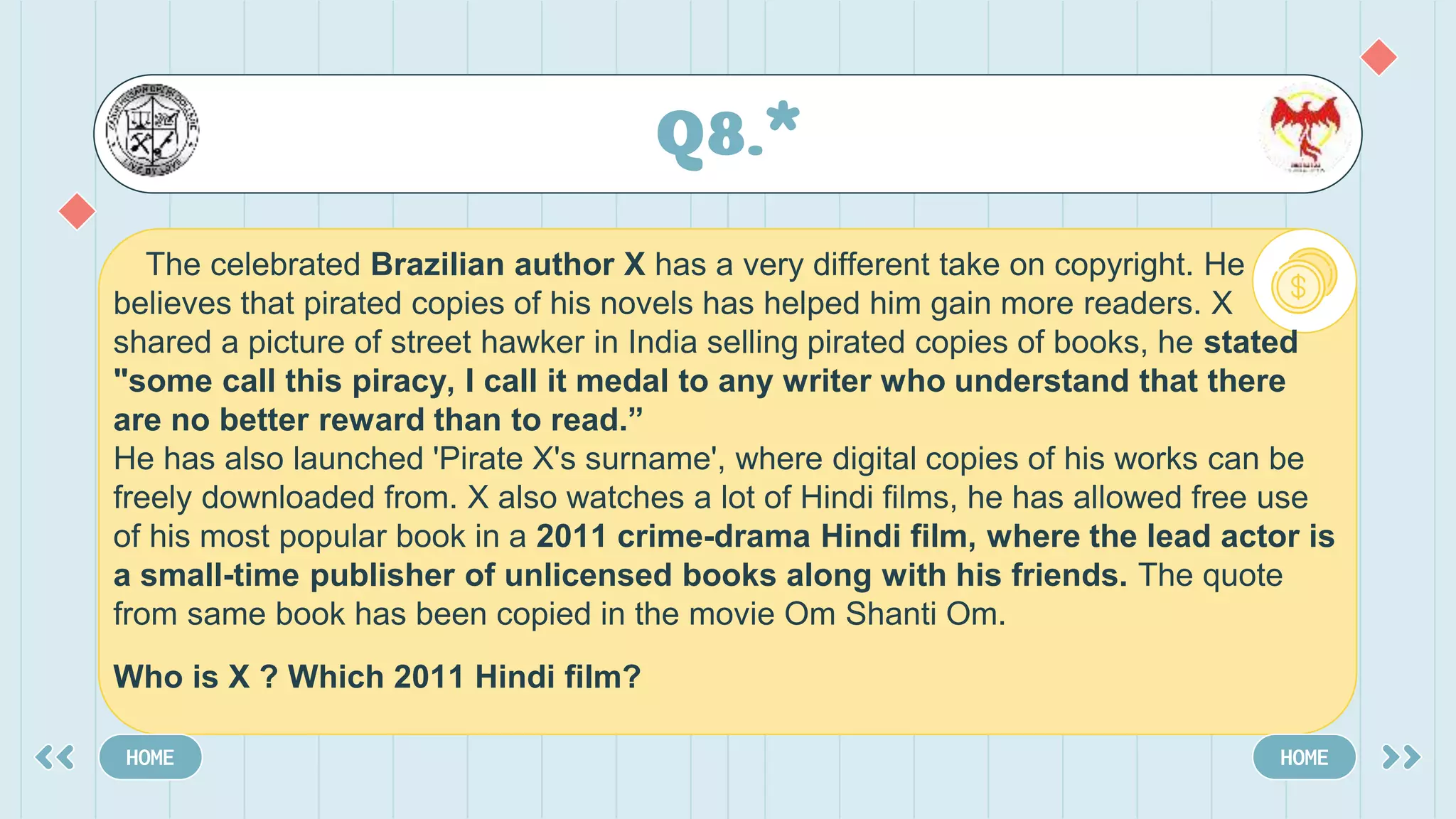 Q8.*
HOME HOME
The celebrated Brazilian author X has a very different take on copyright. He
believes that pirated copies of his novels has helped him gain more readers. X
shared a picture of street hawker in India selling pirated copies of books, he stated
"some call this piracy, I call it medal to any writer who understand that there
are no better reward than to read.”
He has also launched 'Pirate X's surname', where digital copies of his works can be
freely downloaded from. X also watches a lot of Hindi films, he has allowed free use
of his most popular book in a 2011 crime-drama Hindi film, where the lead actor is
a small-time publisher of unlicensed books along with his friends. The quote
from same book has been copied in the movie Om Shanti Om.
Who is X ? Which 2011 Hindi film?
 