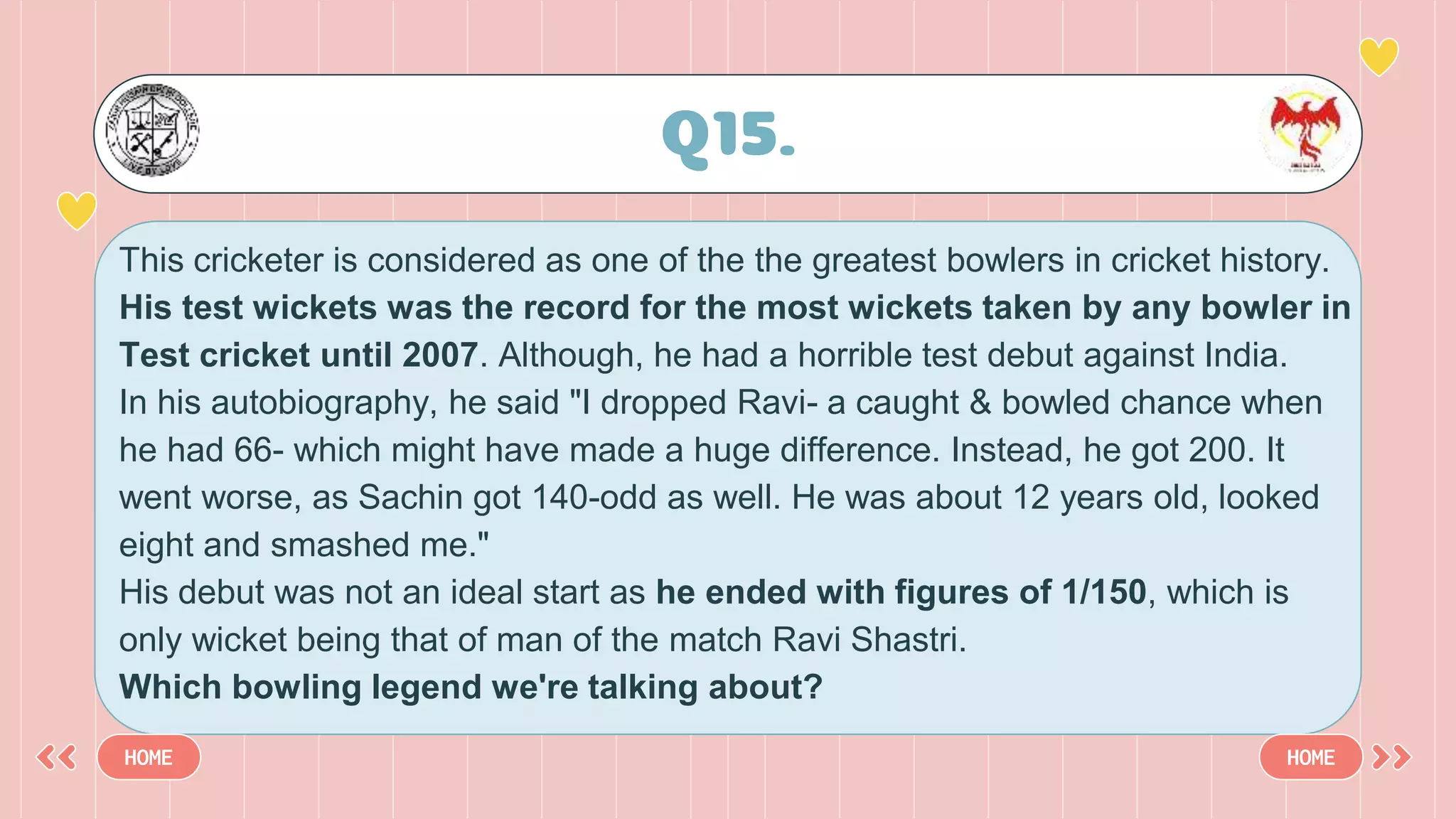 Q15.
HOME HOME
This cricketer is considered as one of the the greatest bowlers in cricket history.
His test wickets was the record for the most wickets taken by any bowler in
Test cricket until 2007. Although, he had a horrible test debut against India.
In his autobiography, he said "I dropped Ravi- a caught & bowled chance when
he had 66- which might have made a huge difference. Instead, he got 200. It
went worse, as Sachin got 140-odd as well. He was about 12 years old, looked
eight and smashed me."
His debut was not an ideal start as he ended with figures of 1/150, which is
only wicket being that of man of the match Ravi Shastri.
Which bowling legend we're talking about?
 