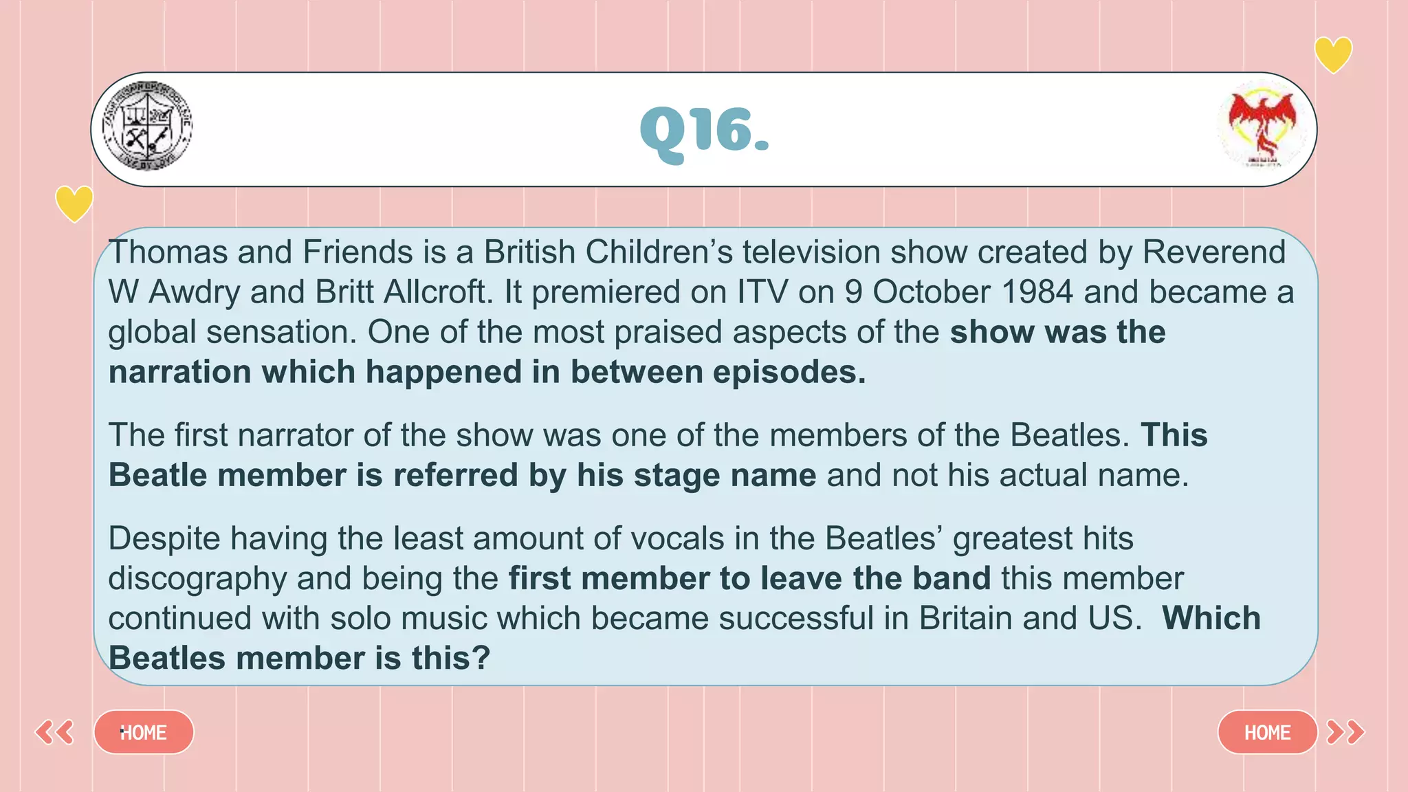 Q16.
HOME HOME
Thomas and Friends is a British Children’s television show created by Reverend
W Awdry and Britt Allcroft. It premiered on ITV on 9 October 1984 and became a
global sensation. One of the most praised aspects of the show was the
narration which happened in between episodes.
The first narrator of the show was one of the members of the Beatles. This
Beatle member is referred by his stage name and not his actual name.
Despite having the least amount of vocals in the Beatles’ greatest hits
discography and being the first member to leave the band this member
continued with solo music which became successful in Britain and US. Which
Beatles member is this?
.
 