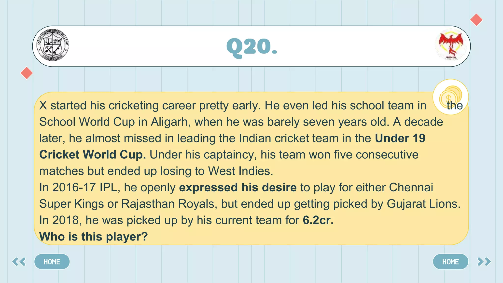 Q20.
HOME HOME
X started his cricketing career pretty early. He even led his school team in the
School World Cup in Aligarh, when he was barely seven years old. A decade
later, he almost missed in leading the Indian cricket team in the Under 19
Cricket World Cup. Under his captaincy, his team won five consecutive
matches but ended up losing to West Indies.
In 2016-17 IPL, he openly expressed his desire to play for either Chennai
Super Kings or Rajasthan Royals, but ended up getting picked by Gujarat Lions.
In 2018, he was picked up by his current team for 6.2cr.
Who is this player?
 