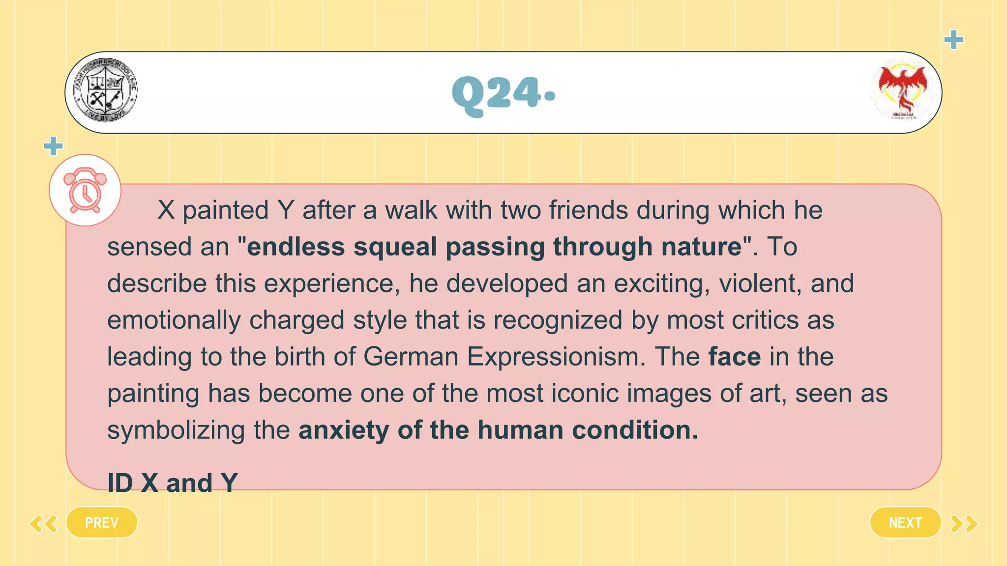 Q24•
X painted Y after a walk with two friends during which he
sensed an "endless squeal passing through nature". To
describe this experience, he developed an exciting, violent, and
emotionally charged style that is recognized by most critics as
leading to the birth of German Expressionism. The face in the
painting has become one of the most iconic images of art, seen as
symbolizing the anxiety of the human condition.
ID X and Y
PREV NEXT
 