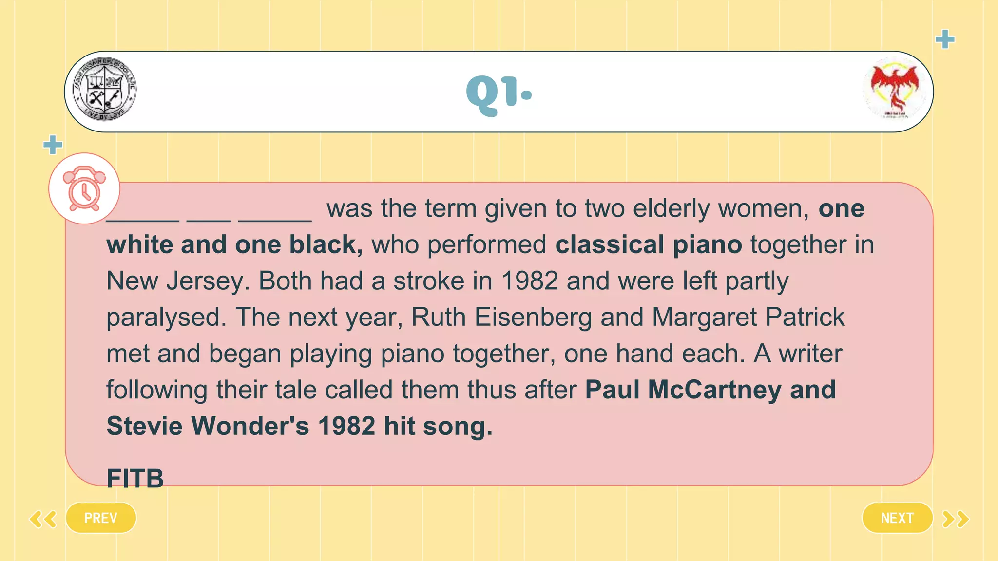 Q1•
_____ ___ _____ was the term given to two elderly women, one
white and one black, who performed classical piano together in
New Jersey. Both had a stroke in 1982 and were left partly
paralysed. The next year, Ruth Eisenberg and Margaret Patrick
met and began playing piano together, one hand each. A writer
following their tale called them thus after Paul McCartney and
Stevie Wonder's 1982 hit song.
FITB
PREV NEXT
 