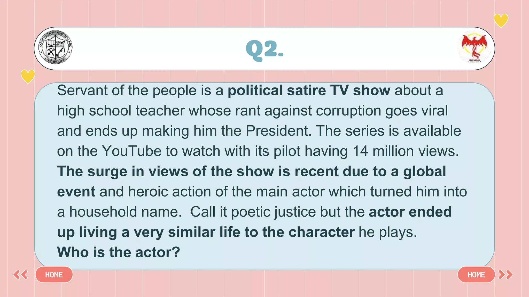 Servant of the people is a political satire TV show about a
high school teacher whose rant against corruption goes viral
and ends up making him the President. The series is available
on the YouTube to watch with its pilot having 14 million views.
The surge in views of the show is recent due to a global
event and heroic action of the main actor which turned him into
a household name. Call it poetic justice but the actor ended
up living a very similar life to the character he plays.
Who is the actor?
Q2.
HOME HOME
 