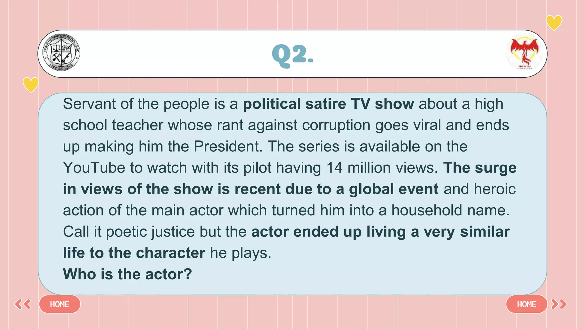Servant of the people is a political satire TV show about a high
school teacher whose rant against corruption goes viral and ends
up making him the President. The series is available on the
YouTube to watch with its pilot having 14 million views. The surge
in views of the show is recent due to a global event and heroic
action of the main actor which turned him into a household name.
Call it poetic justice but the actor ended up living a very similar
life to the character he plays.
Who is the actor?
Q2.
HOME HOME
 