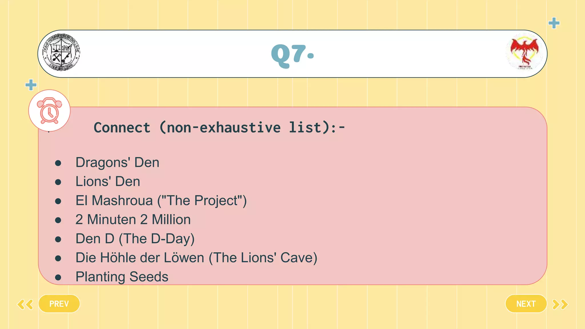 Q7•
PREV NEXT
. Connect (non-exhaustive list):-
● Dragons' Den
● Lions' Den
● El Mashroua ("The Project")
● 2 Minuten 2 Million
● Den D (The D-Day)
● Die Höhle der Löwen (The Lions' Cave)
● Planting Seeds
 