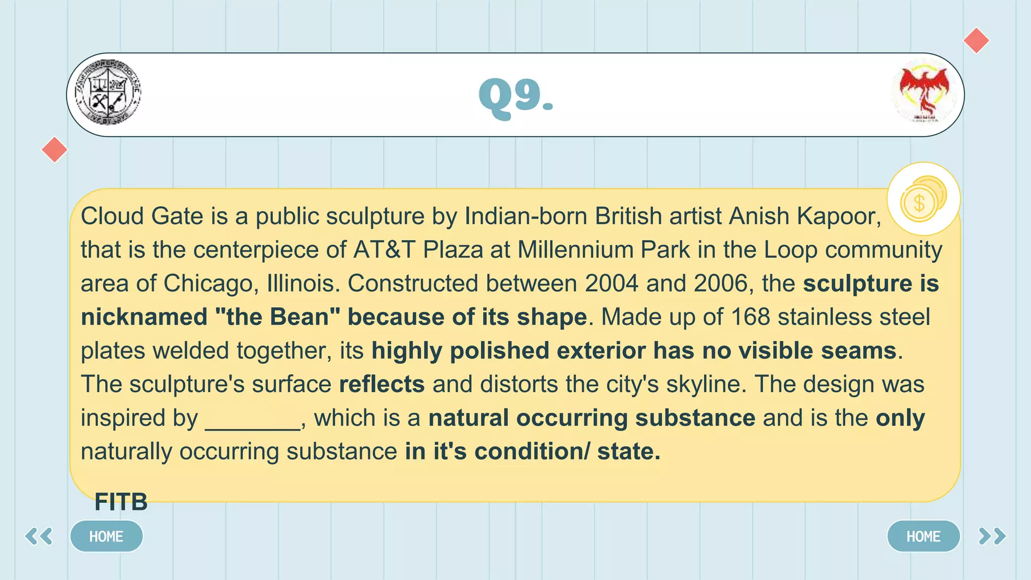 Q9.
HOME HOME
Cloud Gate is a public sculpture by Indian-born British artist Anish Kapoor,
that is the centerpiece of AT&T Plaza at Millennium Park in the Loop community
area of Chicago, Illinois. Constructed between 2004 and 2006, the sculpture is
nicknamed "the Bean" because of its shape. Made up of 168 stainless steel
plates welded together, its highly polished exterior has no visible seams.
The sculpture's surface reflects and distorts the city's skyline. The design was
inspired by _______, which is a natural occurring substance and is the only
naturally occurring substance in it's condition/ state.
FITB
 