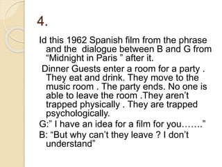 4.
Id this 1962 Spanish film from the phrase
and the dialogue between B and G from
“Midnight in Paris ” after it.
Dinner Guests enter a room for a party .
They eat and drink. They move to the
music room . The party ends. No one is
able to leave the room .They aren’t
trapped physically . They are trapped
psychologically.
G:” I have an idea for a film for you…….”
B: “But why can’t they leave ? I don’t
understand”
 