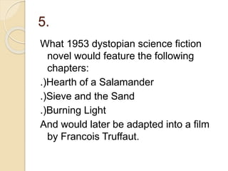 5.
What 1953 dystopian science fiction
novel would feature the following
chapters:
.)Hearth of a Salamander
.)Sieve and the Sand
.)Burning Light
And would later be adapted into a film
by Francois Truffaut.
 