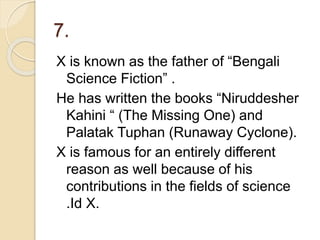 7.
X is known as the father of “Bengali
Science Fiction” .
He has written the books “Niruddesher
Kahini “ (The Missing One) and
Palatak Tuphan (Runaway Cyclone).
X is famous for an entirely different
reason as well because of his
contributions in the fields of science
.Id X.
 