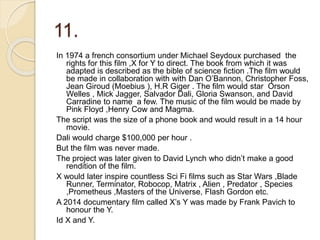 11.
In 1974 a french consortium under Michael Seydoux purchased the
rights for this film ,X for Y to direct. The book from which it was
adapted is described as the bible of science fiction .The film would
be made in collaboration with with Dan O’Bannon, Christopher Foss,
Jean Giroud (Moebius ), H.R Giger . The film would star Orson
Welles , Mick Jagger, Salvador Dali, Gloria Swanson, and David
Carradine to name a few. The music of the film would be made by
Pink Floyd ,Henry Cow and Magma.
The script was the size of a phone book and would result in a 14 hour
movie.
Dali would charge $100,000 per hour .
But the film was never made.
The project was later given to David Lynch who didn’t make a good
rendition of the film.
X would later inspire countless Sci Fi films such as Star Wars ,Blade
Runner, Terminator, Robocop, Matrix , Alien , Predator , Species
,Prometheus ,Masters of the Universe, Flash Gordon etc.
A 2014 documentary film called X’s Y was made by Frank Pavich to
honour the Y.
Id X and Y.
 