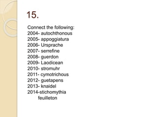 15.
Connect the following:
2004- autochthonous
2005- appoggiatura
2006- Ursprache
2007- serrefine
2008- guerdon
2009- Laodicean
2010- stromuhr
2011- cymotrichous
2012- guetapens
2013- knaidel
2014-stichomythia
feuilleton
 