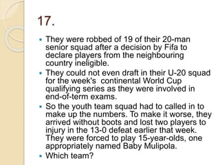 17.
 They were robbed of 19 of their 20-man
senior squad after a decision by Fifa to
declare players from the neighbouring
country ineligible.
 They could not even draft in their U-20 squad
for the week's continental World Cup
qualifying series as they were involved in
end-of-term exams.
 So the youth team squad had to called in to
make up the numbers. To make it worse, they
arrived without boots and lost two players to
injury in the 13-0 defeat earlier that week.
They were forced to play 15-year-olds, one
appropriately named Baby Mulipola.
 Which team?
 