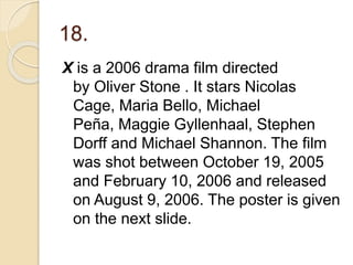 18.
X is a 2006 drama film directed
by Oliver Stone . It stars Nicolas
Cage, Maria Bello, Michael
Peña, Maggie Gyllenhaal, Stephen
Dorff and Michael Shannon. The film
was shot between October 19, 2005
and February 10, 2006 and released
on August 9, 2006. The poster is given
on the next slide.
 