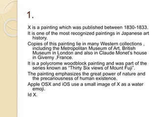 1.
X is a painting which was published between 1830-1833.
It is one of the most recognized paintings in Japanese art
history.
Copies of this painting lie in many Western collections ,
including the Metropolitan Museum of Art, British
Museum in London and also in Claude Monet’s house
in Giverny ,France.
It is a polycrome woodblock painting and was part of the
series known as “Thirty Six views of Mount Fuji”.
The painting emphasizes the great power of nature and
the precariousness of human existence.
Apple OSX and iOS use a small image of X as a water
emoji.
Id X.
 