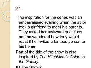 21.
The inspiration for the series was an
embarrassing evening when the actor
took a girlfriend to meet his parents.
They asked her awkward questions
and he wondered how they would
react if he invited a famous person to
his home.
Part of the title of the show is also
inspired by The Hitchhiker's Guide to
the Galaxy.
 