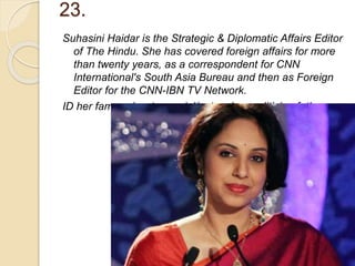 23.
Suhasini Haidar is the Strategic & Diplomatic Affairs Editor
of The Hindu. She has covered foreign affairs for more
than twenty years, as a correspondent for CNN
International's South Asia Bureau and then as Foreign
Editor for the CNN-IBN TV Network.
ID her famous/controversial/outspoken politician father.
 