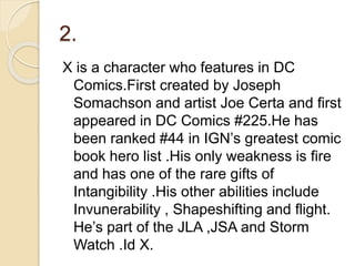 2.
X is a character who features in DC
Comics.First created by Joseph
Somachson and artist Joe Certa and first
appeared in DC Comics #225.He has
been ranked #44 in IGN’s greatest comic
book hero list .His only weakness is fire
and has one of the rare gifts of
Intangibility .His other abilities include
Invunerability , Shapeshifting and flight.
He’s part of the JLA ,JSA and Storm
Watch .Id X.
 