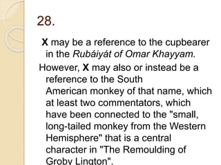 28.
X may be a reference to the cupbearer
in the Rubáiyát of Omar Khayyam.
However, X may also or instead be a
reference to the South
American monkey of that name, which
at least two commentators, which
have been connected to the "small,
long-tailed monkey from the Western
Hemisphere" that is a central
character in "The Remoulding of
Groby Lington".
 