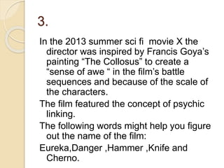 3.
In the 2013 summer sci fi movie X the
director was inspired by Francis Goya’s
painting “The Collosus” to create a
“sense of awe “ in the film’s battle
sequences and because of the scale of
the characters.
The film featured the concept of psychic
linking.
The following words might help you figure
out the name of the film:
Eureka,Danger ,Hammer ,Knife and
Cherno.
 