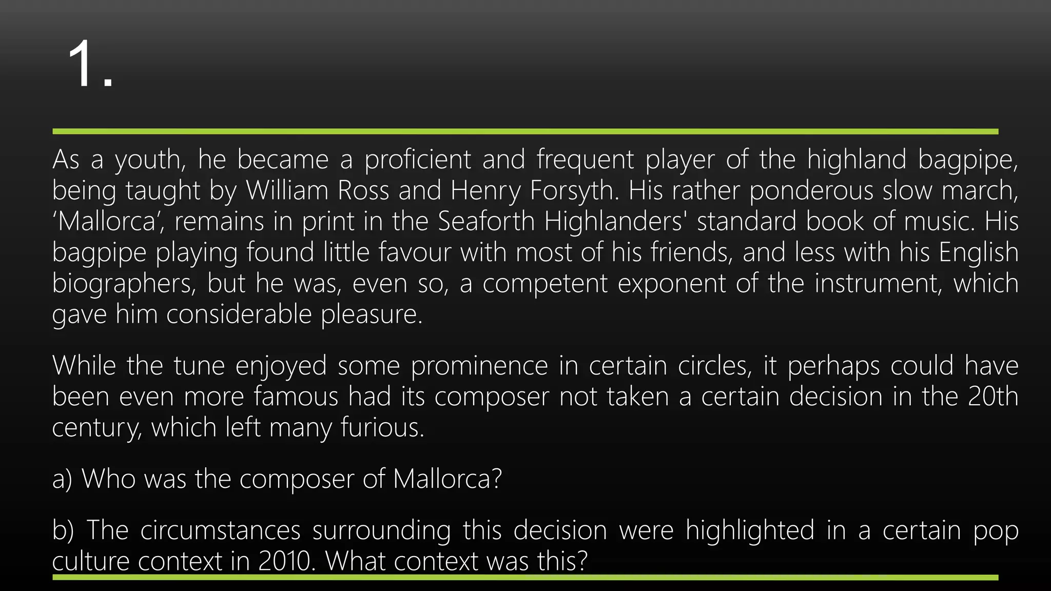 1.
As a youth, he became a proficient and frequent player of the highland bagpipe,
being taught by William Ross and Henry Forsyth. His rather ponderous slow march,
‘Mallorca’, remains in print in the Seaforth Highlanders' standard book of music. His
bagpipe playing found little favour with most of his friends, and less with his English
biographers, but he was, even so, a competent exponent of the instrument, which
gave him considerable pleasure.
While the tune enjoyed some prominence in certain circles, it perhaps could have
been even more famous had its composer not taken a certain decision in the 20th
century, which left many furious.
a) Who was the composer of Mallorca?
b) The circumstances surrounding this decision were highlighted in a certain pop
culture context in 2010. What context was this?
 