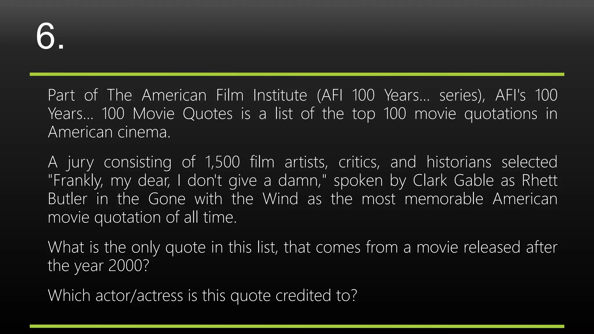 6.
Part of The American Film Institute (AFI 100 Years... series), AFI's 100
Years... 100 Movie Quotes is a list of the top 100 movie quotations in
American cinema.
A jury consisting of 1,500 film artists, critics, and historians selected
"Frankly, my dear, I don't give a damn," spoken by Clark Gable as Rhett
Butler in the Gone with the Wind as the most memorable American
movie quotation of all time.
What is the only quote in this list, that comes from a movie released after
the year 2000?
Which actor/actress is this quote credited to?
 