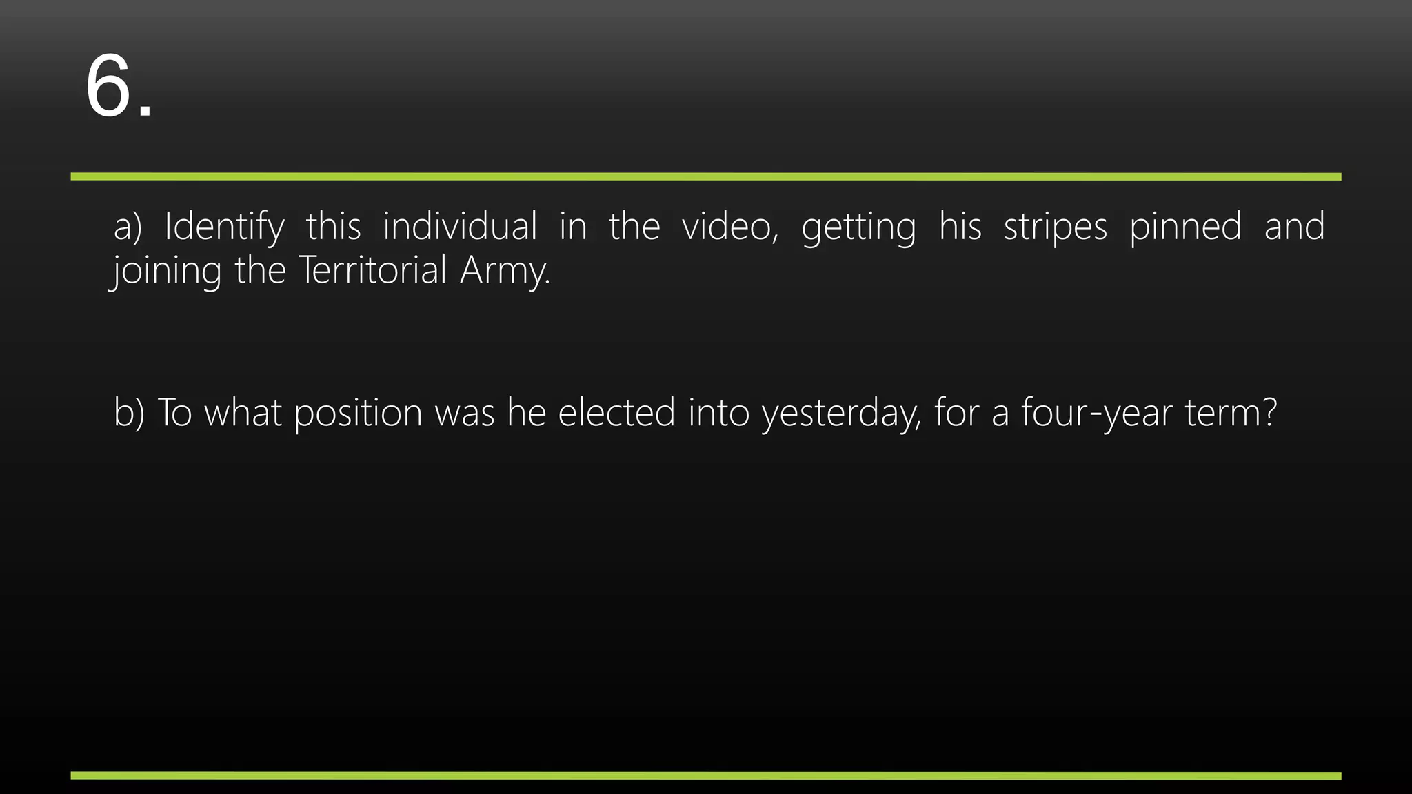 6.
a) Identify this individual in the video, getting his stripes pinned and
joining the Territorial Army.
b) To what position was he elected into yesterday, for a four-year term?
 