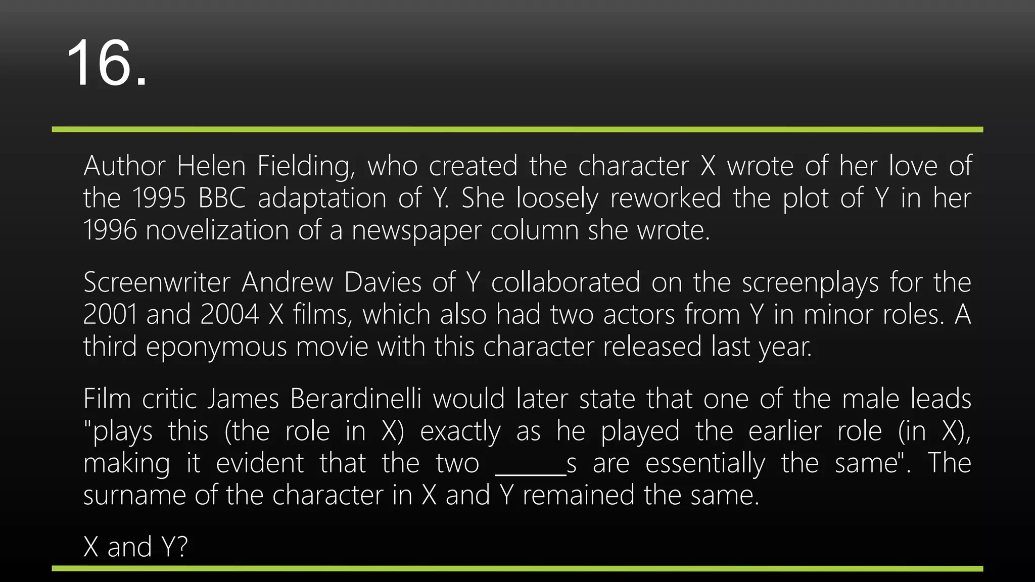 16.
Author Helen Fielding, who created the character X wrote of her love of
the 1995 BBC adaptation of Y. She loosely reworked the plot of Y in her
1996 novelization of a newspaper column she wrote.
Screenwriter Andrew Davies of Y collaborated on the screenplays for the
2001 and 2004 X films, which also had two actors from Y in minor roles. A
third eponymous movie with this character released last year.
Film critic James Berardinelli would later state that one of the male leads
"plays this (the role in X) exactly as he played the earlier role (in X),
making it evident that the two ______s are essentially the same". The
surname of the character in X and Y remained the same.
X and Y?
 