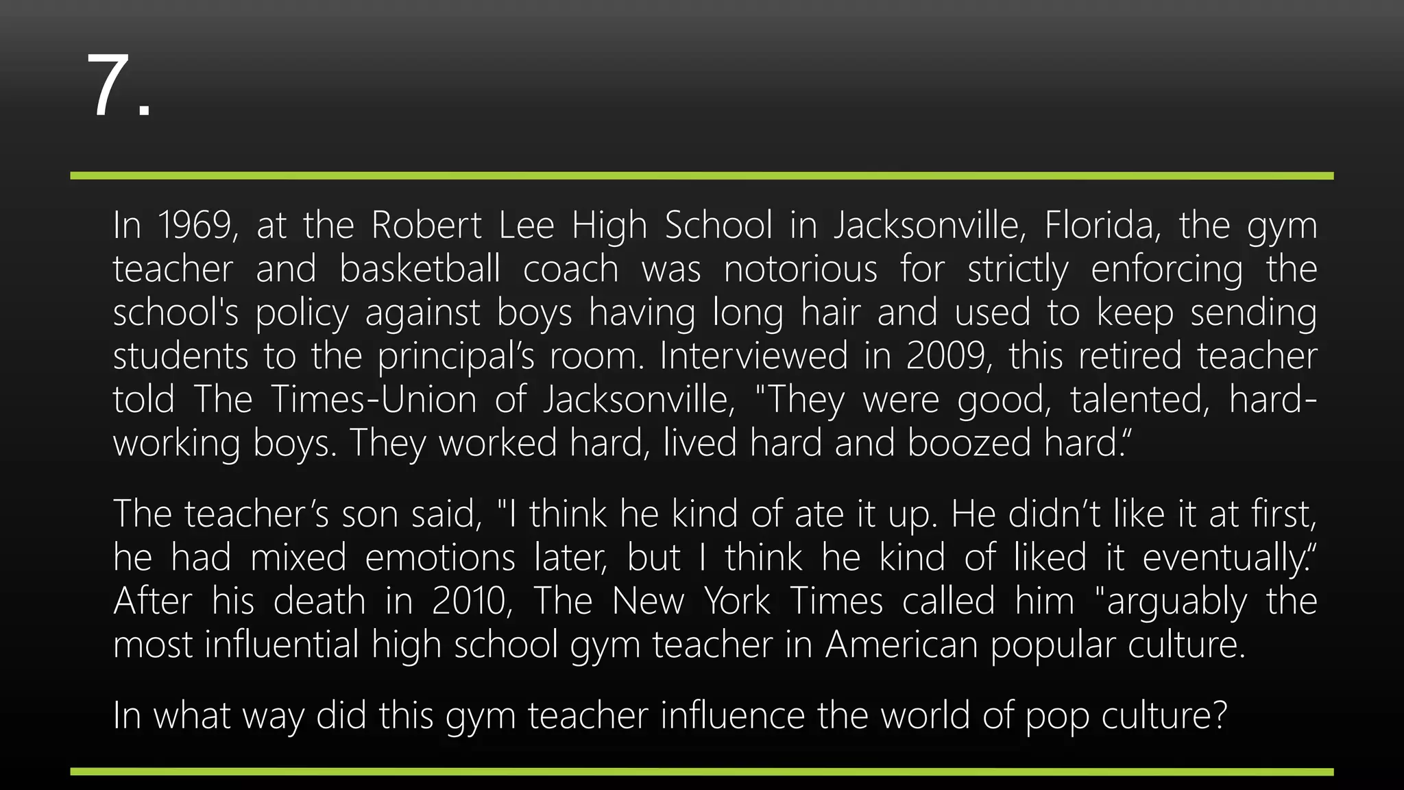7.
In 1969, at the Robert Lee High School in Jacksonville, Florida, the gym
teacher and basketball coach was notorious for strictly enforcing the
school's policy against boys having long hair and used to keep sending
students to the principal’s room. Interviewed in 2009, this retired teacher
told The Times-Union of Jacksonville, "They were good, talented, hard-
working boys. They worked hard, lived hard and boozed hard.“
The teacher’s son said, "I think he kind of ate it up. He didn’t like it at first,
he had mixed emotions later, but I think he kind of liked it eventually.“
After his death in 2010, The New York Times called him "arguably the
most influential high school gym teacher in American popular culture.
In what way did this gym teacher influence the world of pop culture?
 