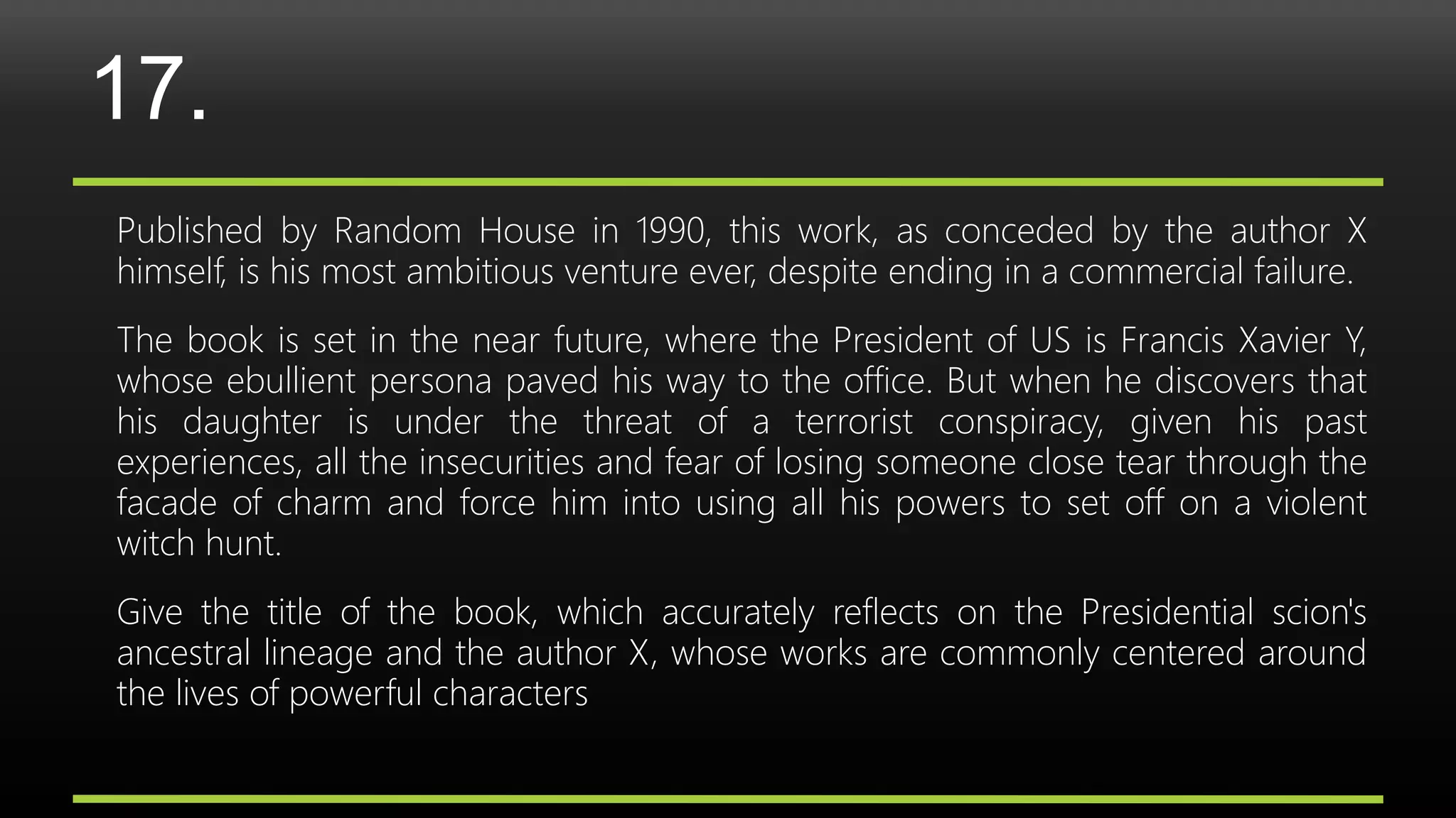 17.
Published by Random House in 1990, this work, as conceded by the author X
himself, is his most ambitious venture ever, despite ending in a commercial failure.
The book is set in the near future, where the President of US is Francis Xavier Y,
whose ebullient persona paved his way to the office. But when he discovers that
his daughter is under the threat of a terrorist conspiracy, given his past
experiences, all the insecurities and fear of losing someone close tear through the
facade of charm and force him into using all his powers to set off on a violent
witch hunt.
Give the title of the book, which accurately reflects on the Presidential scion's
ancestral lineage and the author X, whose works are commonly centered around
the lives of powerful characters
 