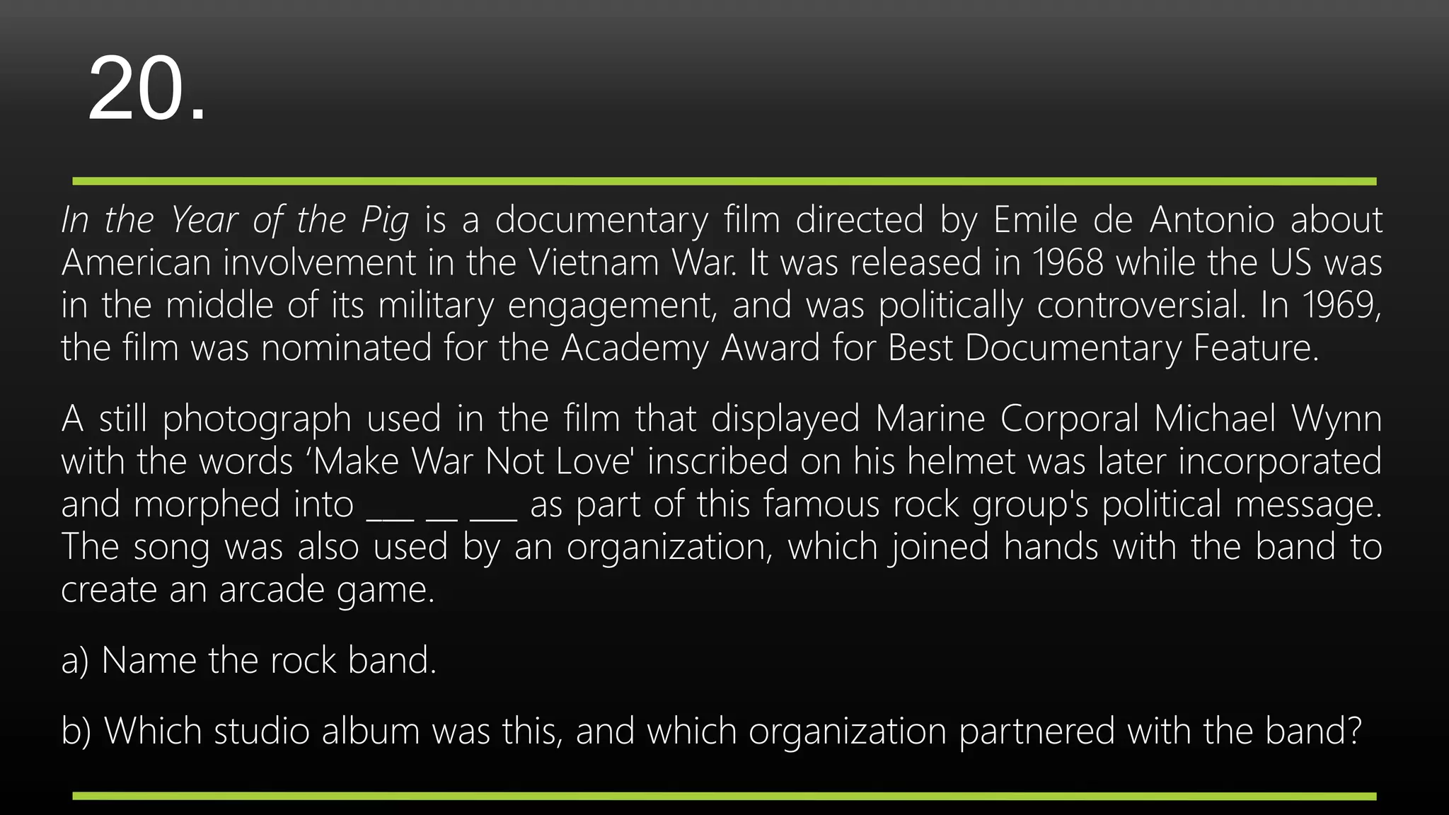 20.
In the Year of the Pig is a documentary film directed by Emile de Antonio about
American involvement in the Vietnam War. It was released in 1968 while the US was
in the middle of its military engagement, and was politically controversial. In 1969,
the film was nominated for the Academy Award for Best Documentary Feature.
A still photograph used in the film that displayed Marine Corporal Michael Wynn
with the words ‘Make War Not Love' inscribed on his helmet was later incorporated
and morphed into ___ __ ___ as part of this famous rock group's political message.
The song was also used by an organization, which joined hands with the band to
create an arcade game.
a) Name the rock band.
b) Which studio album was this, and which organization partnered with the band?
 