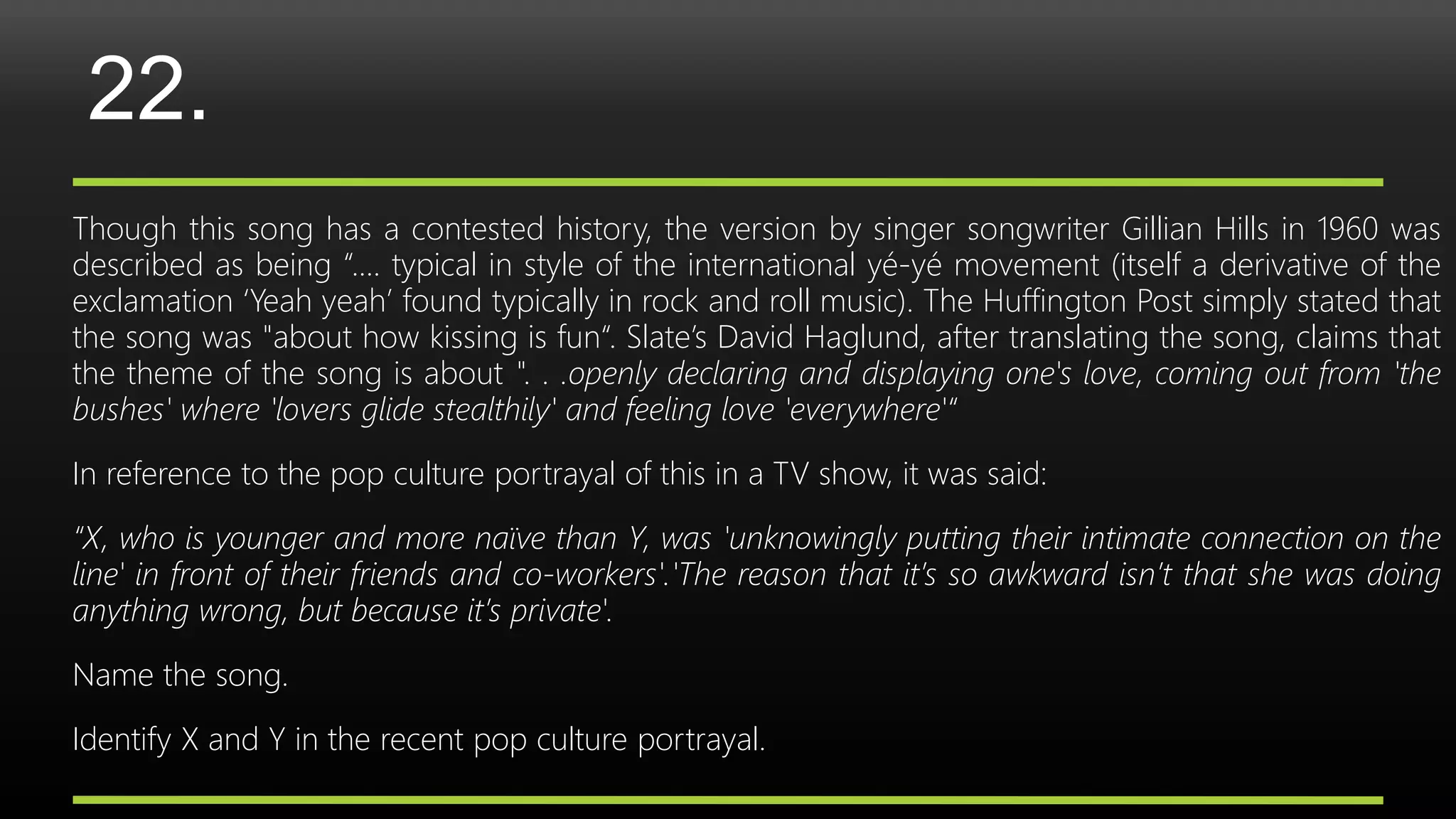 22.
Though this song has a contested history, the version by singer songwriter Gillian Hills in 1960 was
described as being “…. typical in style of the international yé-yé movement (itself a derivative of the
exclamation ‘Yeah yeah’ found typically in rock and roll music). The Huffington Post simply stated that
the song was "about how kissing is fun“. Slate’s David Haglund, after translating the song, claims that
the theme of the song is about ". . .openly declaring and displaying one's love, coming out from 'the
bushes' where 'lovers glide stealthily' and feeling love 'everywhere'“
In reference to the pop culture portrayal of this in a TV show, it was said:
“X, who is younger and more naïve than Y, was 'unknowingly putting their intimate connection on the
line' in front of their friends and co-workers'.'The reason that it’s so awkward isn’t that she was doing
anything wrong, but because it’s private'.
Name the song.
Identify X and Y in the recent pop culture portrayal.
 