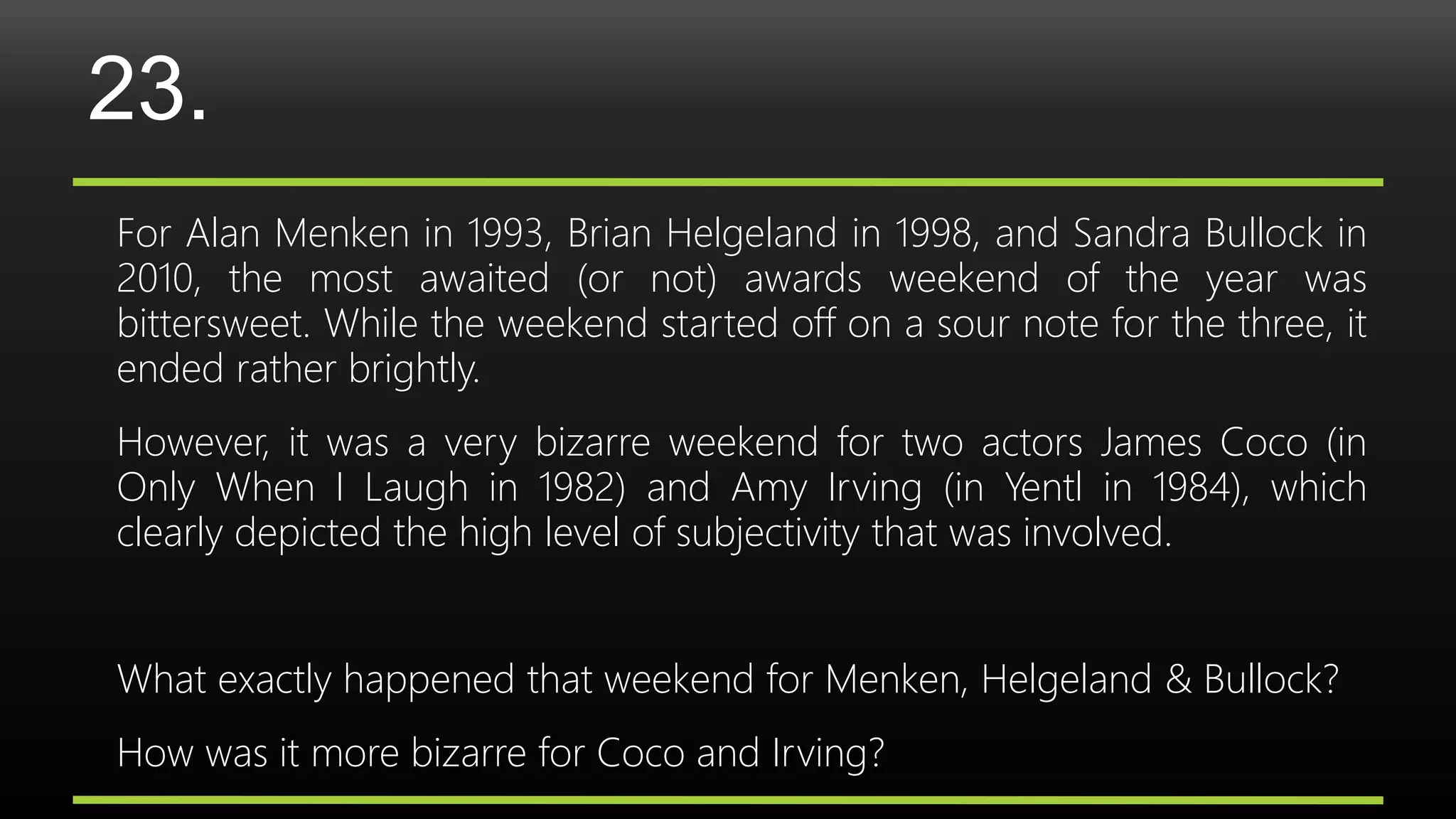 23.
For Alan Menken in 1993, Brian Helgeland in 1998, and Sandra Bullock in
2010, the most awaited (or not) awards weekend of the year was
bittersweet. While the weekend started off on a sour note for the three, it
ended rather brightly.
However, it was a very bizarre weekend for two actors James Coco (in
Only When I Laugh in 1982) and Amy Irving (in Yentl in 1984), which
clearly depicted the high level of subjectivity that was involved.
What exactly happened that weekend for Menken, Helgeland & Bullock?
How was it more bizarre for Coco and Irving?
 