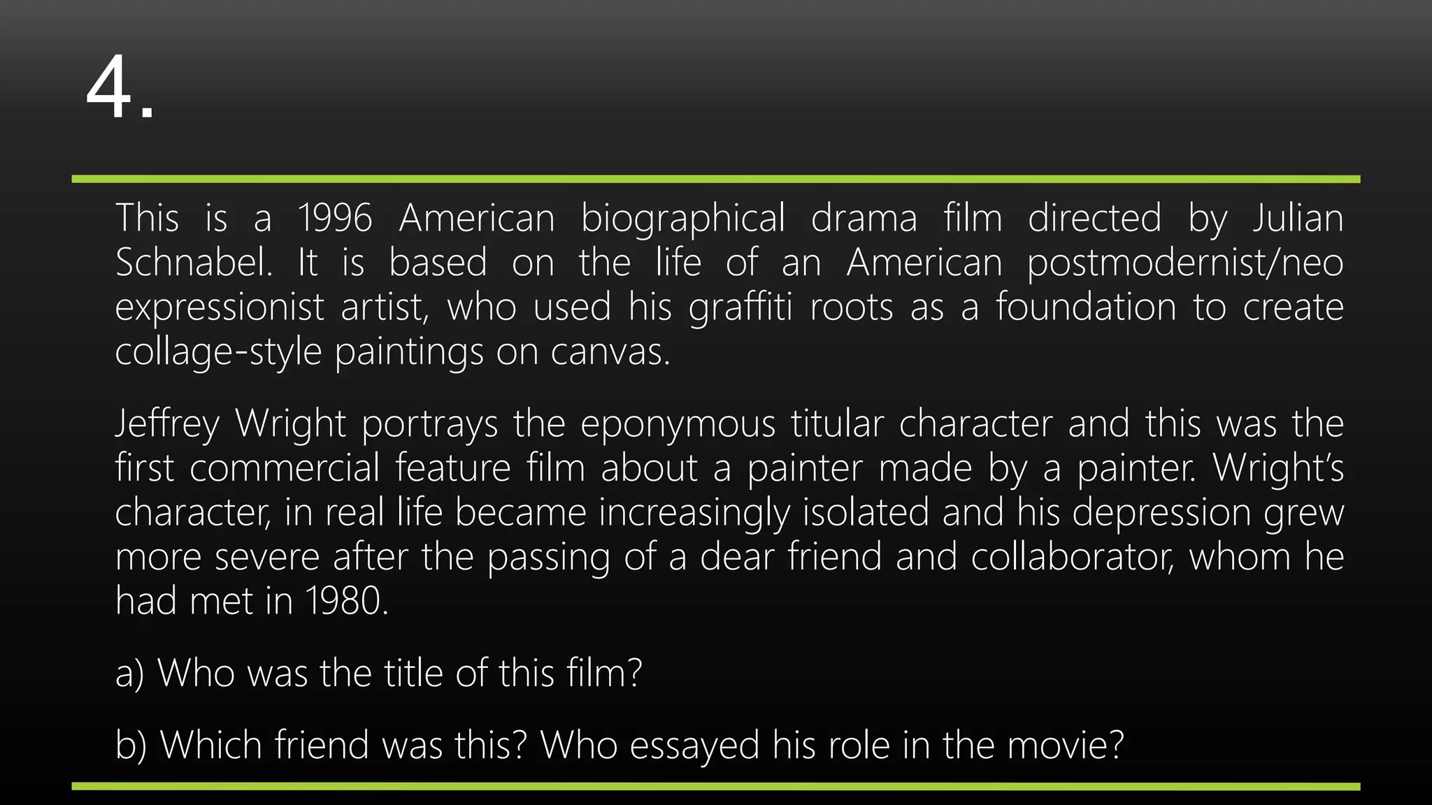 4.
This is a 1996 American biographical drama film directed by Julian
Schnabel. It is based on the life of an American postmodernist/neo
expressionist artist, who used his graffiti roots as a foundation to create
collage-style paintings on canvas.
Jeffrey Wright portrays the eponymous titular character and this was the
first commercial feature film about a painter made by a painter. Wright’s
character, in real life became increasingly isolated and his depression grew
more severe after the passing of a dear friend and collaborator, whom he
had met in 1980.
a) Who was the title of this film?
b) Which friend was this? Who essayed his role in the movie?
 