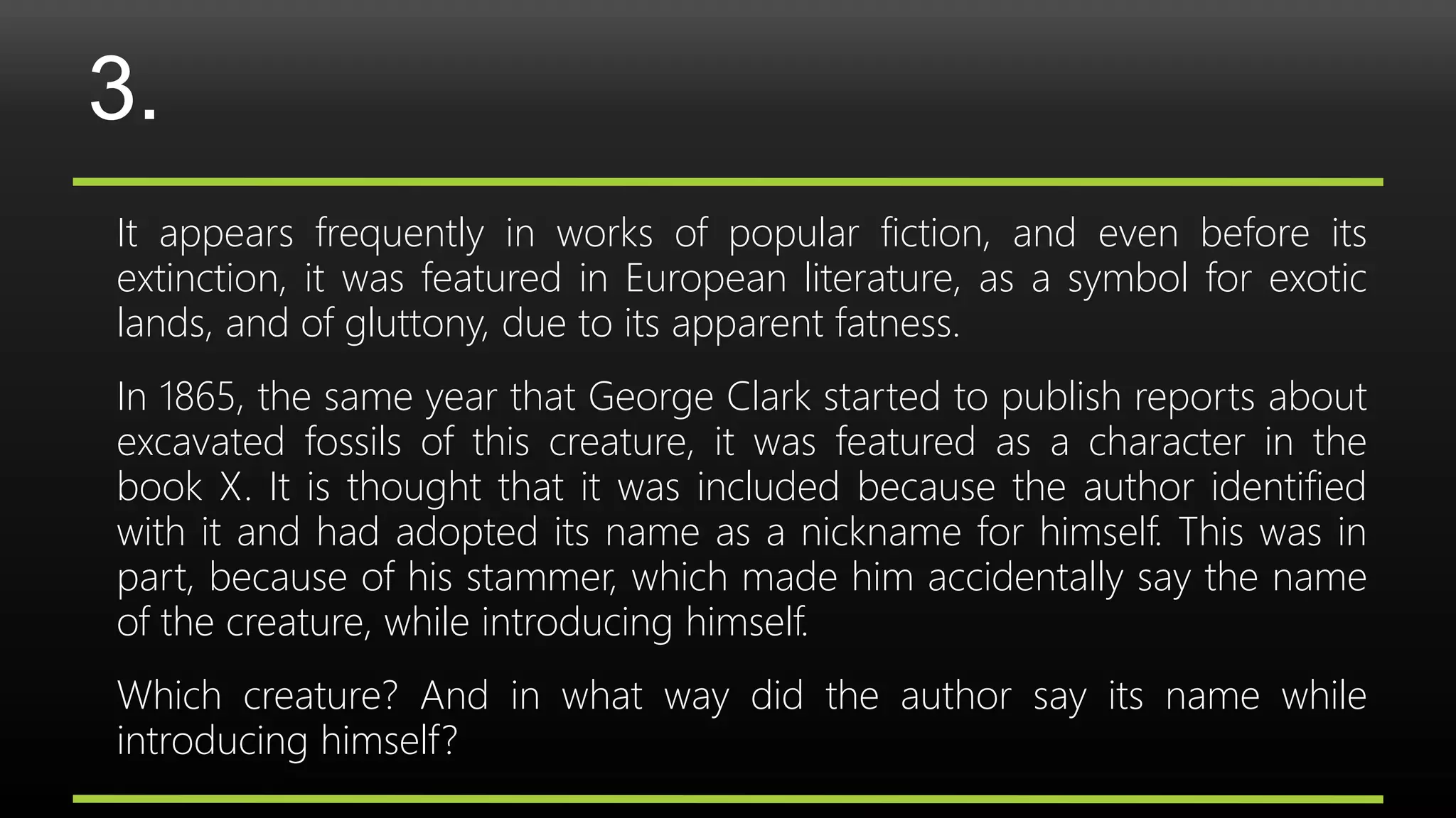 3.
It appears frequently in works of popular fiction, and even before its
extinction, it was featured in European literature, as a symbol for exotic
lands, and of gluttony, due to its apparent fatness.
In 1865, the same year that George Clark started to publish reports about
excavated fossils of this creature, it was featured as a character in the
book X. It is thought that it was included because the author identified
with it and had adopted its name as a nickname for himself. This was in
part, because of his stammer, which made him accidentally say the name
of the creature, while introducing himself.
Which creature? And in what way did the author say its name while
introducing himself?
 