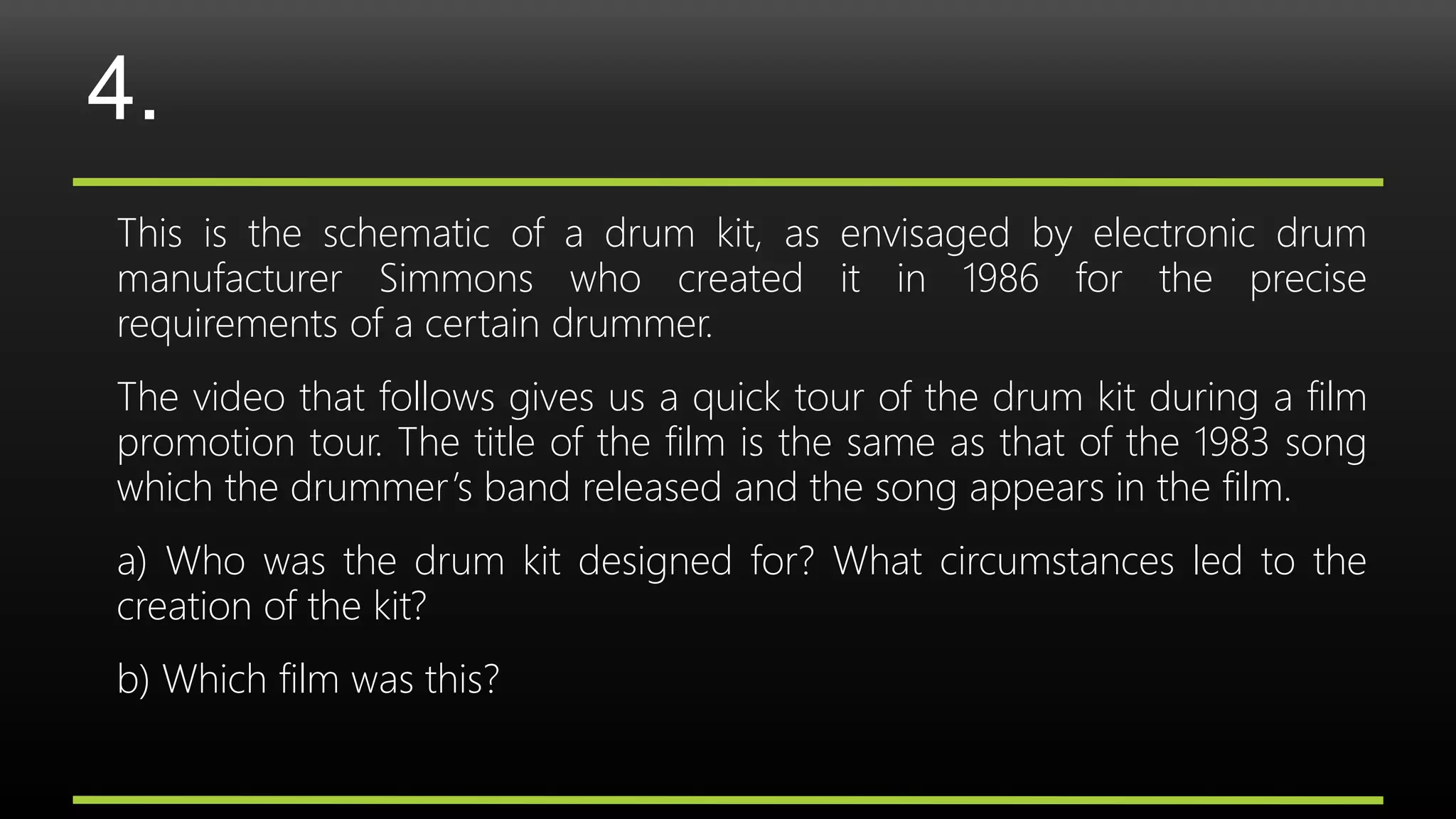 4.
This is the schematic of a drum kit, as envisaged by electronic drum
manufacturer Simmons who created it in 1986 for the precise
requirements of a certain drummer.
The video that follows gives us a quick tour of the drum kit during a film
promotion tour. The title of the film is the same as that of the 1983 song
which the drummer’s band released and the song appears in the film.
a) Who was the drum kit designed for? What circumstances led to the
creation of the kit?
b) Which film was this?
 
