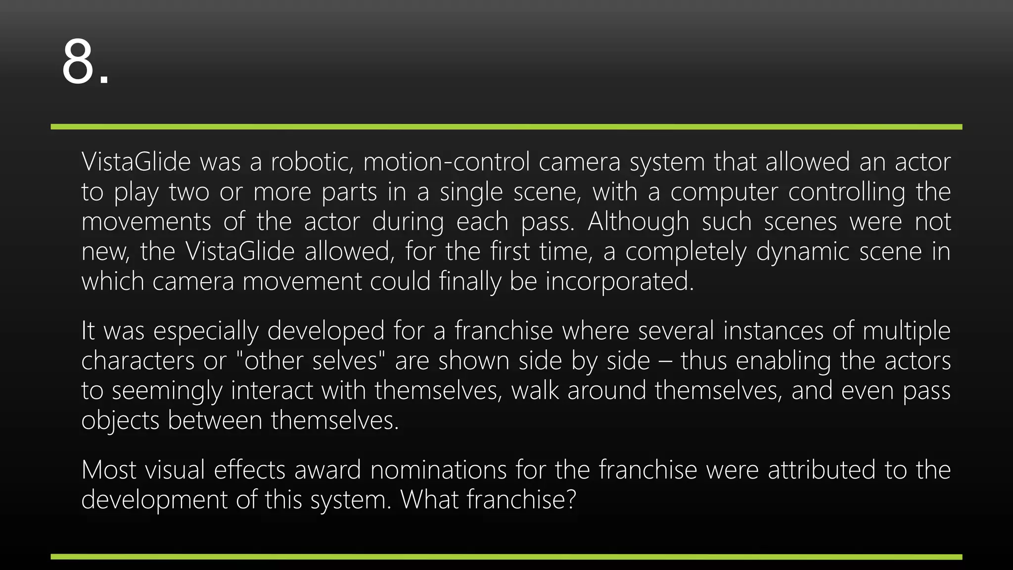 8.
VistaGlide was a robotic, motion-control camera system that allowed an actor
to play two or more parts in a single scene, with a computer controlling the
movements of the actor during each pass. Although such scenes were not
new, the VistaGlide allowed, for the first time, a completely dynamic scene in
which camera movement could finally be incorporated.
It was especially developed for a franchise where several instances of multiple
characters or "other selves" are shown side by side – thus enabling the actors
to seemingly interact with themselves, walk around themselves, and even pass
objects between themselves.
Most visual effects award nominations for the franchise were attributed to the
development of this system. What franchise?
 