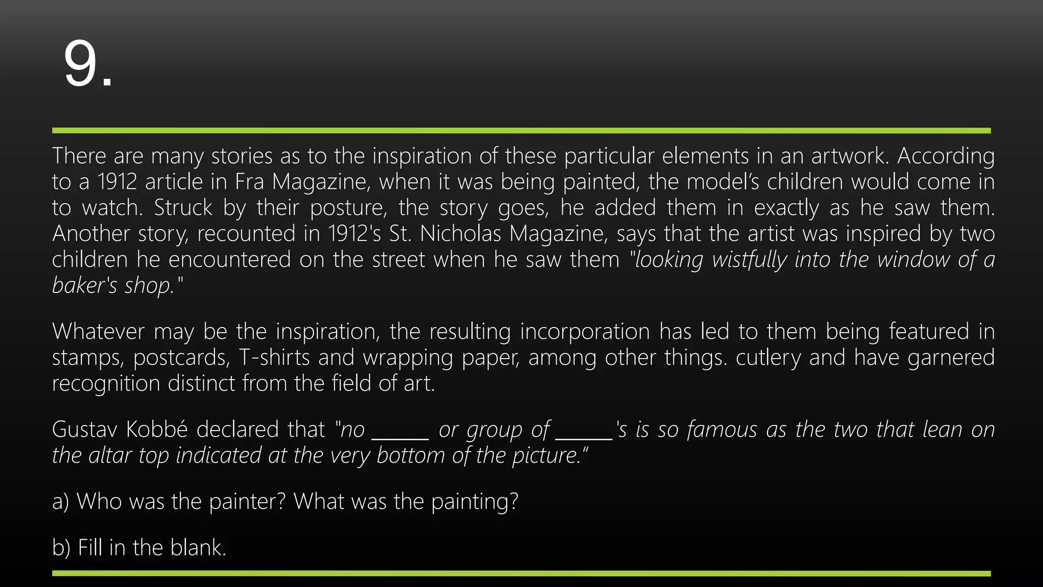 9.
There are many stories as to the inspiration of these particular elements in an artwork. According
to a 1912 article in Fra Magazine, when it was being painted, the model’s children would come in
to watch. Struck by their posture, the story goes, he added them in exactly as he saw them.
Another story, recounted in 1912's St. Nicholas Magazine, says that the artist was inspired by two
children he encountered on the street when he saw them "looking wistfully into the window of a
baker's shop."
Whatever may be the inspiration, the resulting incorporation has led to them being featured in
stamps, postcards, T-shirts and wrapping paper, among other things. cutlery and have garnered
recognition distinct from the field of art.
Gustav Kobbé declared that "no ______ or group of ______'s is so famous as the two that lean on
the altar top indicated at the very bottom of the picture.“
a) Who was the painter? What was the painting?
b) Fill in the blank.
 