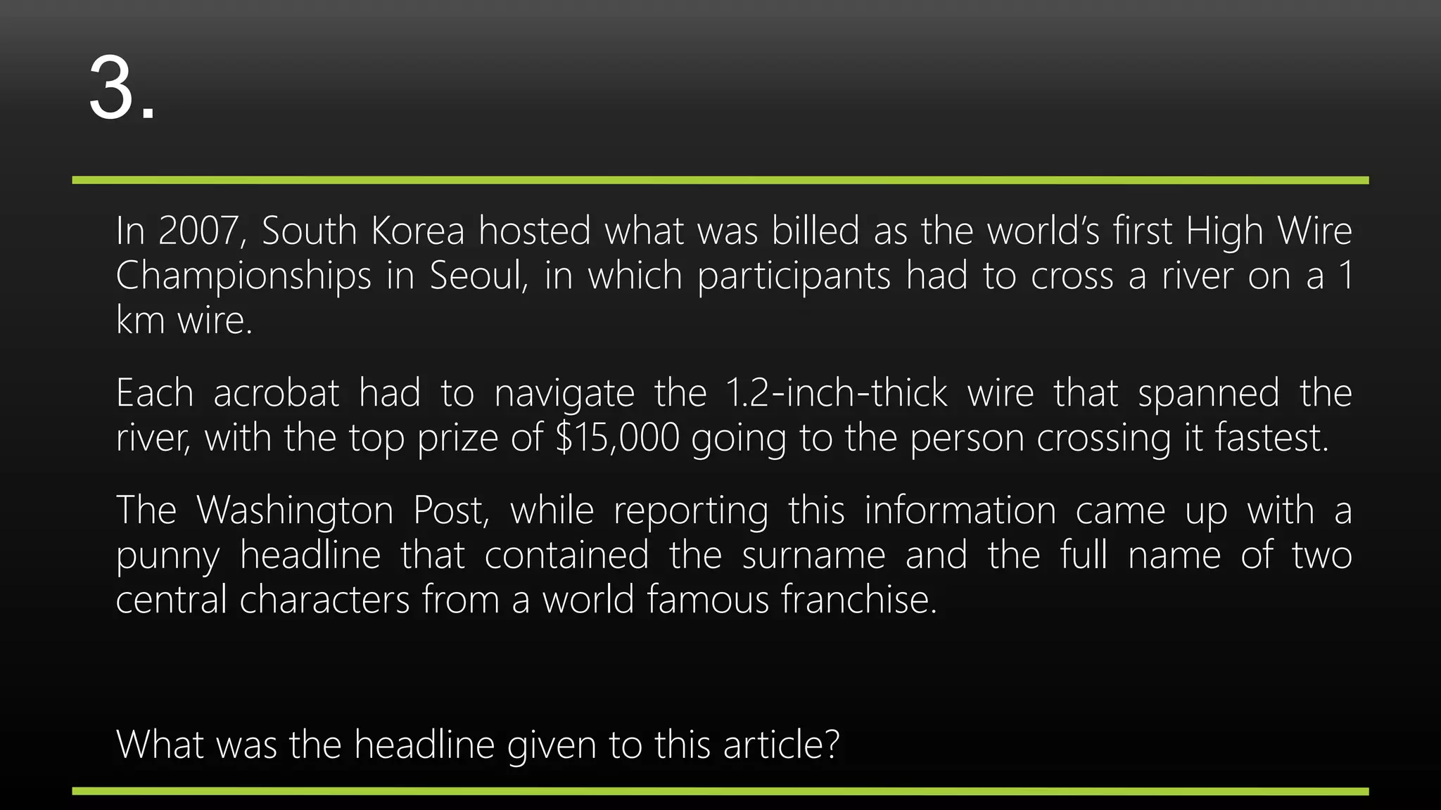 3.
In 2007, South Korea hosted what was billed as the world’s first High Wire
Championships in Seoul, in which participants had to cross a river on a 1
km wire.
Each acrobat had to navigate the 1.2-inch-thick wire that spanned the
river, with the top prize of $15,000 going to the person crossing it fastest.
The Washington Post, while reporting this information came up with a
punny headline that contained the surname and the full name of two
central characters from a world famous franchise.
What was the headline given to this article?
 