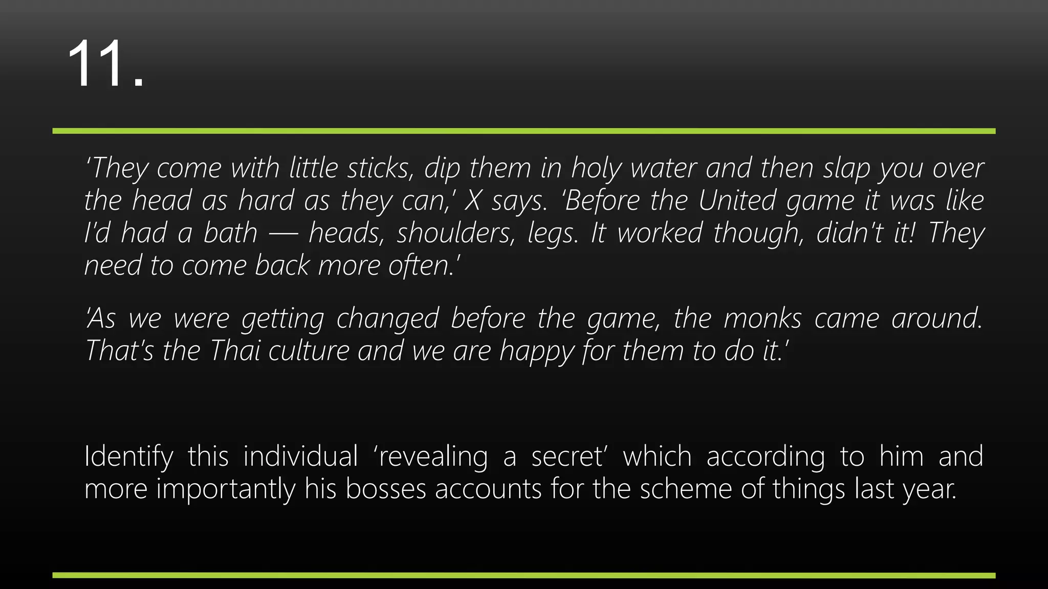 11.
‘They come with little sticks, dip them in holy water and then slap you over
the head as hard as they can,’ X says. ‘Before the United game it was like
I’d had a bath — heads, shoulders, legs. It worked though, didn’t it! They
need to come back more often.’
‘As we were getting changed before the game, the monks came around.
That’s the Thai culture and we are happy for them to do it.’
Identify this individual ‘revealing a secret’ which according to him and
more importantly his bosses accounts for the scheme of things last year.
 