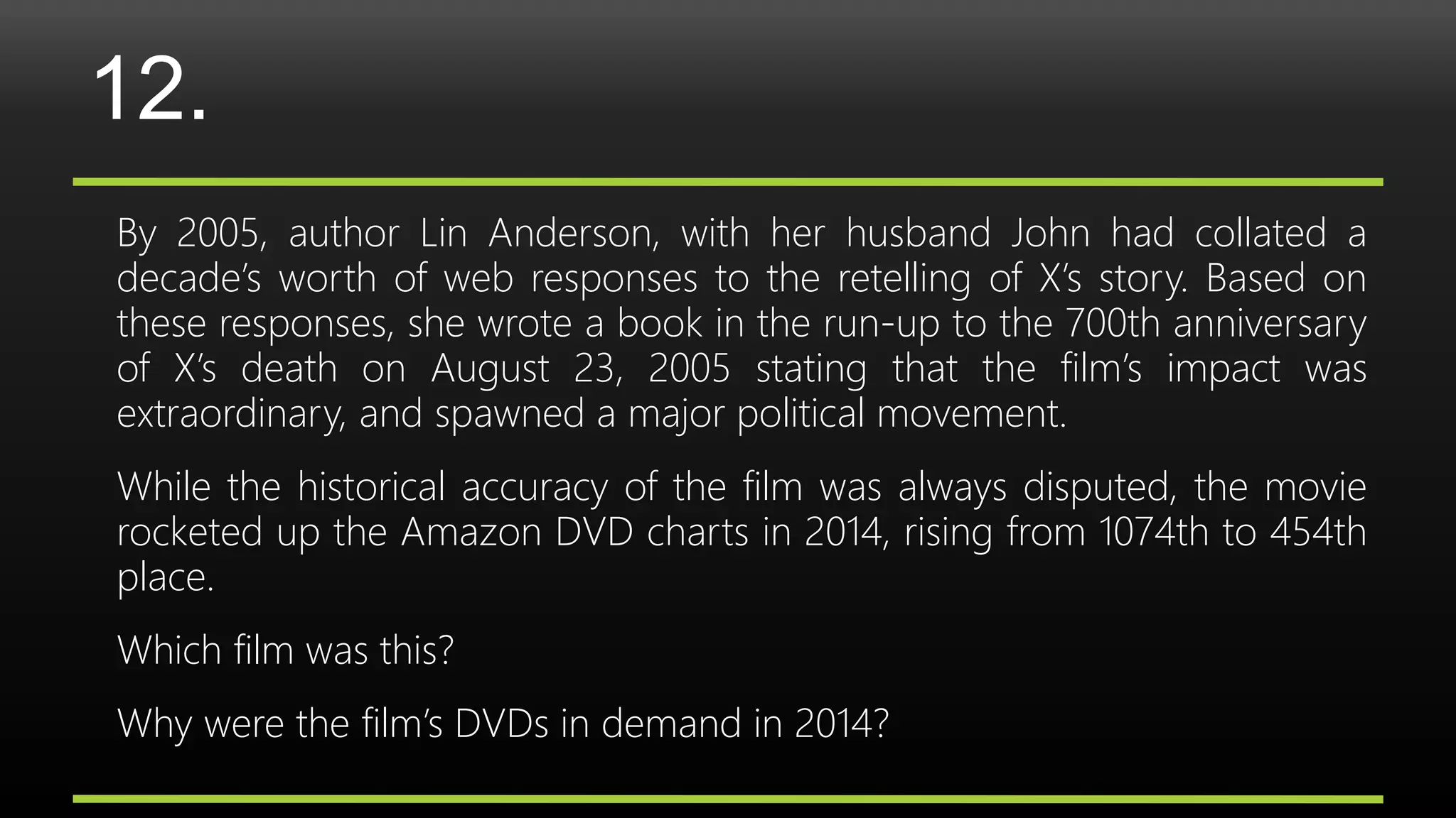 12.
By 2005, author Lin Anderson, with her husband John had collated a
decade’s worth of web responses to the retelling of X’s story. Based on
these responses, she wrote a book in the run-up to the 700th anniversary
of X’s death on August 23, 2005 stating that the film’s impact was
extraordinary, and spawned a major political movement.
While the historical accuracy of the film was always disputed, the movie
rocketed up the Amazon DVD charts in 2014, rising from 1074th to 454th
place.
Which film was this?
Why were the film’s DVDs in demand in 2014?
 