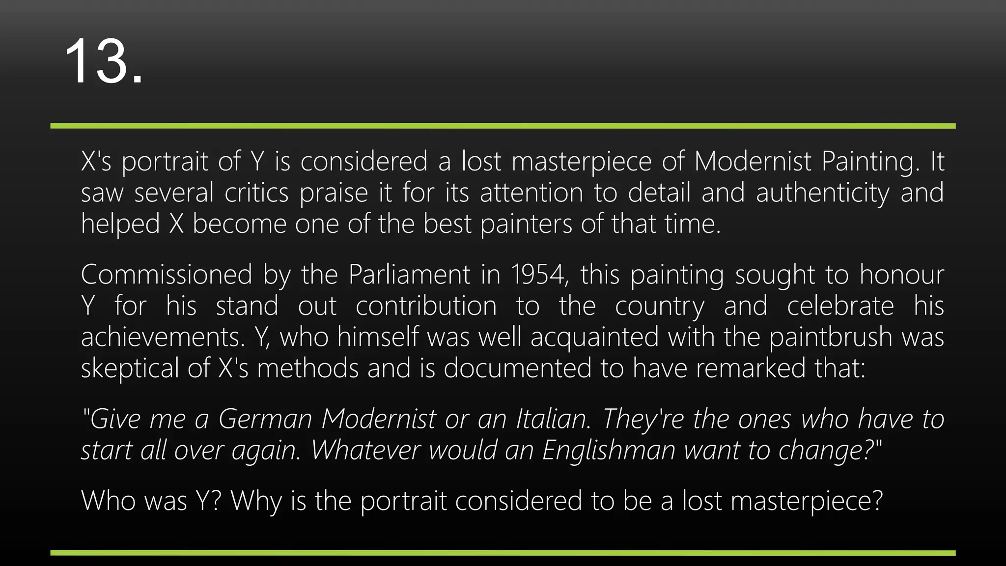 13.
X's portrait of Y is considered a lost masterpiece of Modernist Painting. It
saw several critics praise it for its attention to detail and authenticity and
helped X become one of the best painters of that time.
Commissioned by the Parliament in 1954, this painting sought to honour
Y for his stand out contribution to the country and celebrate his
achievements. Y, who himself was well acquainted with the paintbrush was
skeptical of X's methods and is documented to have remarked that:
"Give me a German Modernist or an Italian. They're the ones who have to
start all over again. Whatever would an Englishman want to change?"
Who was Y? Why is the portrait considered to be a lost masterpiece?
 