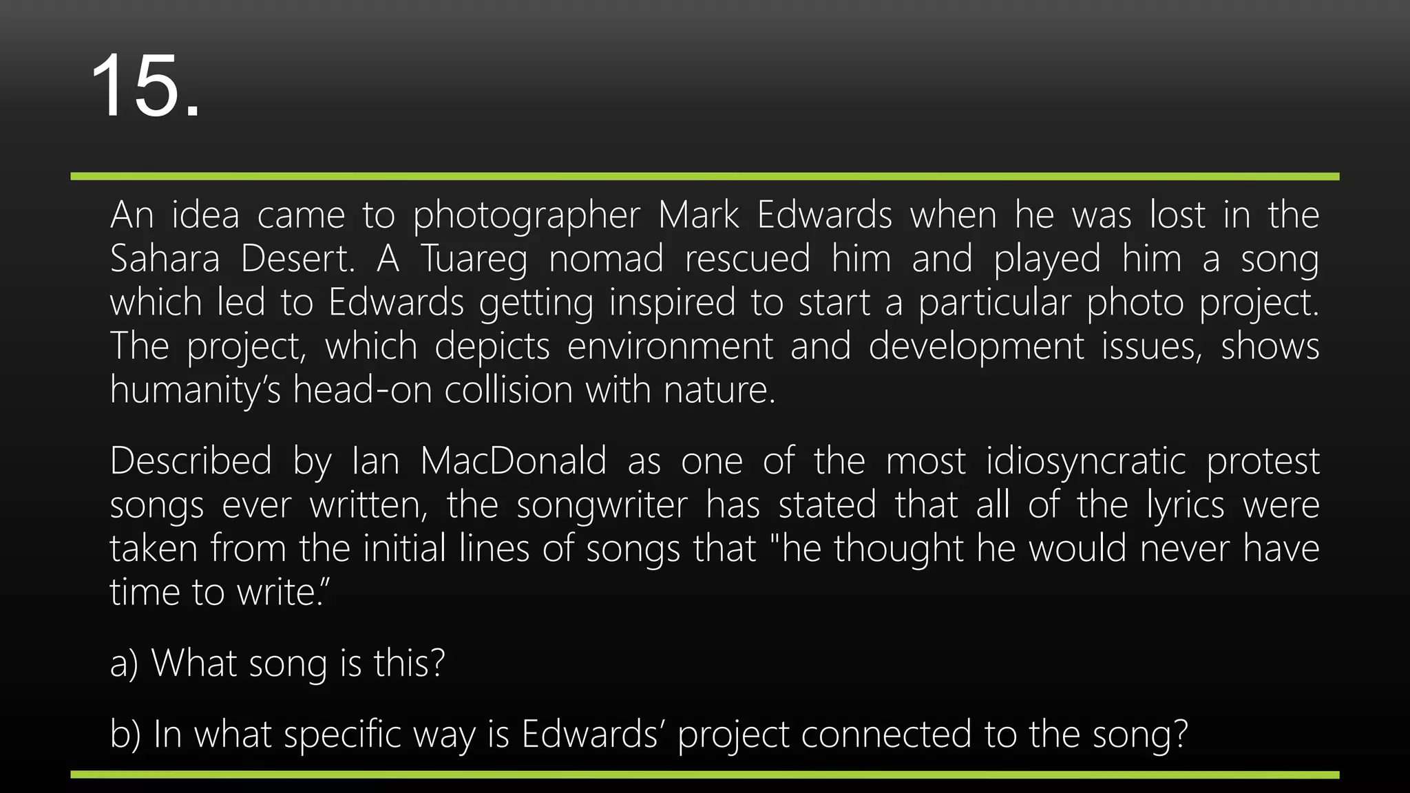 15.
An idea came to photographer Mark Edwards when he was lost in the
Sahara Desert. A Tuareg nomad rescued him and played him a song
which led to Edwards getting inspired to start a particular photo project.
The project, which depicts environment and development issues, shows
humanity’s head-on collision with nature.
Described by Ian MacDonald as one of the most idiosyncratic protest
songs ever written, the songwriter has stated that all of the lyrics were
taken from the initial lines of songs that "he thought he would never have
time to write.”
a) What song is this?
b) In what specific way is Edwards’ project connected to the song?
 