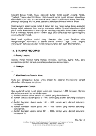 TTG BUDIDAYA PERTANIAN
Hal. 12/ 13
Kantor Deputi Menegristek Bidang Pendayagunaan dan Pemasyarakatan Ilmu Pengetahuan dan Teknologi
Gedung II Lantai 6 BPP Teknologi, Jl. M.H. Thamrin 8 Jakarta 10340
Tlp. 021 316 9166~69, Fax. 021 316 1952, http://www.ristek.go.id
kilogram bunga melati. Pasar potensial bunga melati adalah Jepang, Korea,
Thailand, Taiwan dan Hongkong. Nilai ekonomi bunga melati semakin dibutuhkan
dalam kehidupan maju (modern) untuk bahan baku industri minyak wangi, kosmetik,
pewangi, penyedap the, cat, tinta, pestisida, pewangi sabun dan industri tekstil.
Meski peluang pasar bunga melati di dalam dan luar negeri cukup besar, produksi
bunga melati Indonesia baru mampu memenuhi sekitar 2% dari kebutuhan melati
pasar dunia. Penomena ini menunjukan peluang yang perlu dimanfaatkan dengan
baik di Indonesia karena potensi sumber daya lahan amat luas dan agroekologinya
cocok untuk tani melati.
Hasil studi agribisnis melati yang dilakukan oleh pusat Penelitian dan
Pengembangan Hortikultura di daerah setrum produksi Tegal (Jawa Tengah)
menunjukan bahwa usaha tani melati menguntungkan dan layak dikembangkan.
11. STANDAR PRODUKSI
11.1.Ruang Lingkup
Standar melati meliputi ruang lingkup, deskripsi, klasifikasi, syarat mutu, cara
pengambilan contoh, cara uji, syarat penandaan dan pengemasan.
11.2.Diskripsi
…
11.3.Klasifikasi dan Standar Mutu
Mutu dan pengepakan bunga untuk ekspor ke pasaran Internasional sangat
ditentukan oleh negara pengimpor.
11.4.Pengambilan Contoh
Satu partai/lot bunga melati segar terdiri atas maksimum 1.000 kemasan. Contoh
diambil secara acak dari jumlah kemasan.
a) Jumlah kemasan dalam partai 1 – 5, contoh yang diambil semua.
b) Jumlah kemasan dalam partai 6 – 100, contoh yang diambil sekurang-kurangnya
5.
c) Jumlah kemasan dalam partai 101 – 300, contoh yang diambil sekurang-
kurangnya 7.
d) Jumlah kemasan dalam partai 301 – 500, contoh yang diambil sekurang-
kurangnya 9.
e) Jumlah kemasan dalam partai 501 – 1000, contoh yang diambil sekurang-
kurangnya 10.
 