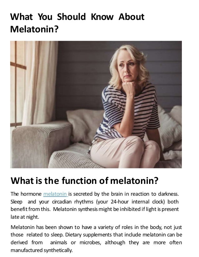 What You Should Know About
Melatonin?
What is the function of melatonin?
The hormone melatonin is secreted by the brain in reaction to darkness.
Sleep and your circadian rhythms (your 24-hour internal clock) both
benefit from this. Melatonin synthesismight be inhibited if light is present
late at night.
Melatonin has been shown to have a variety of roles in the body, not just
those related to sleep. Dietary supplements that include melatonin can be
derived from animals or microbes, although they are more often
manufactured synthetically.
 