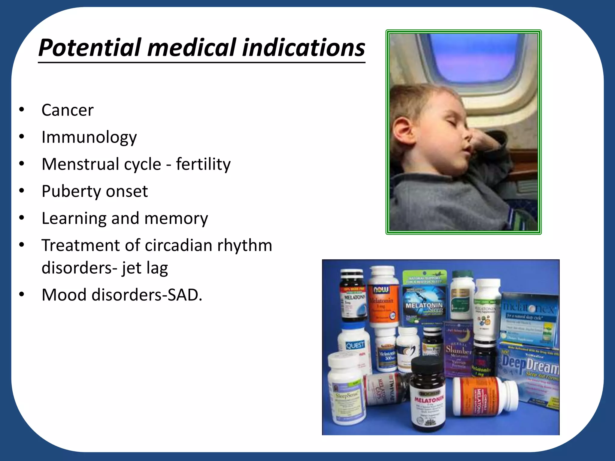 Potential medical indications
• Cancer
• Immunology
• Menstrual cycle - fertility
• Puberty onset
• Learning and memory
• Treatment of circadian rhythm
disorders- jet lag
• Mood disorders-SAD.