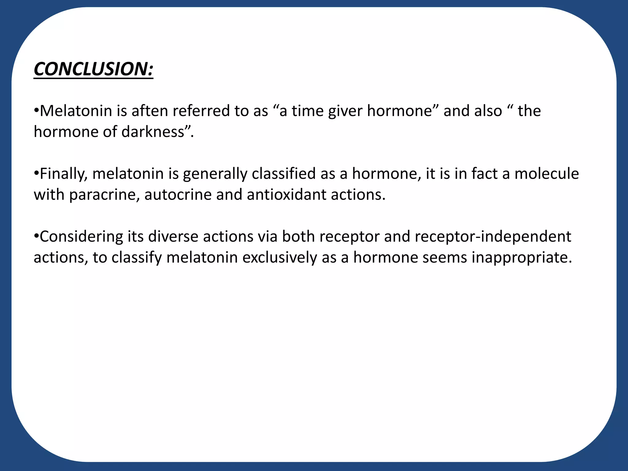CONCLUSION:
•Melatonin is aften referred to as “a time giver hormone” and also “ the
hormone of darkness”.
•Finally, melatonin is generally classified as a hormone, it is in fact a molecule
with paracrine, autocrine and antioxidant actions.
•Considering its diverse actions via both receptor and receptor-independent
actions, to classify melatonin exclusively as a hormone seems inappropriate.