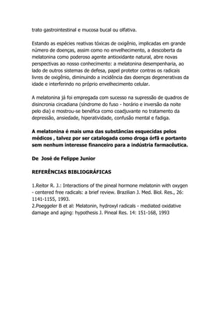 trato gastrointestinal e mucosa bucal ou olfativa.

Estando as espécies reativas tóxicas de oxigênio, implicadas em grande
número de doenças, assim como no envelhecimento, a descoberta da
melatonina como poderoso agente antioxidante natural, abre novas
perspectivas ao nosso conhecimento: a melatonina desempenharia, ao
lado de outros sistemas de defesa, papel protetor contras os radicais
livres de oxigênio, diminuindo a incidência das doenças degenerativas da
idade e interferindo no próprio envelhecimento celular.

A melatonina já foi empregada com sucesso na supressão de quadros de
disincronia circadiana (síndrome do fuso - horário e inversão da noite
pelo dia) e mostrou-se benéfica como coadjuvante no tratamento da
depressão, ansiedade, hiperatividade, confusão mental e fadiga.

A melatonina é mais uma das substâncias esquecidas pelos
médicos , talvez por ser catalogada como droga órfã e portanto
sem nenhum interesse financeiro para a indústria farmacêutica.

De José de Felippe Junior

REFERÊNCIAS BIBLIOGRÁFICAS

1.Reitor R. J.: Interactions of the pineal hormone melatonin with oxygen
- centered free radicals: a brief review. Brazilian J. Med. Biol. Res., 26:
1141-1155, 1993.
2.Poeggeler B et al: Melatonin, hydroxyl radicals - mediated oxidative
damage and aging: hypothesis J. Pineal Res. 14: 151-168, 1993
 